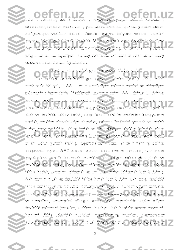 bular   :   tizimning   texnik   darajasi   ,   ishlov   berilayotgan   axborot   xarakteri   ,
axborotning   ishlatish   maqsadlari   ,   yani   ushbu   tizim   hal   qilishda   yordam   berishi
mo’ljallangan   vazifalar   doirasi.   Texnika   darajasi   bo’yicha   axborot   tizimlari
quydagi tizimlarga bo’linadi: Dastlabki Mexanizatsiyalashgan Avtomatlashtirilgan
Avtomatlashgan Dastlabki axborot tizimlarida axborotga ishlov berishning barcha
jarayonlari   qo’lda   bajarilgan.   Bunday   tizimlarda   axborotni   qidirish   uchun   oddiy
selektiv moslamalardan foydalaniladi.
Avtomatlashtirilgan axborot tizimlari.
Har   qanday   avtomatlashtirilgan   axborot   tizimlari   (AAT)   tashqi   muhit
qurshovida   ishlaydi,   u   AAT   uchun   kiritiladigan   axborot   manbai   va   chiqadigan
axborotning   iste'molchisi   hisoblanadi.   Axborot   oqimi   AAT   doirasida,   tizimga
kirishdan   boshlab   undan   chiqishgacha   ishlov   berishning   bir   nechta   bosqichidan
o'tadi. Axborotga ishlov berishning eng yirik bosqichi axborotni to'plash, ro'yxatga
olish   va   dastlabki   ishlov   berish,   aloqa   kanali   bo'yicha   manbadan   kompyuterga
uzatish,   mashina   eltuvchilariga   o'tqazish,   axborot   fondlarini   yaratish   va   saqlab
turish,   mashina   ichida   ishlov   berish   va   chiqariladigan   shaklga   keltirish,   aloqa
kanali   bo'yicha   kompyuterdan   foydalanuvchiga   uzatish,   foydalanuvchi   qabul
qilishi   uchun   yaroqli   shaklga   o'zgartirishdan   iborat.   Ishlov   berishning   alohida
bosqichlari   tegishli   AAT   kichik   tizimlari   orqali   amalga   oshiriladi,   ular   ichida
quyidagilarni   ajratib   ko'rsatish   mumkin:   kiritiladigan   axborotni   to'plash   va
dastlabki ishlov berish, aloqa, axborotni kompyuterga kiritish, axborotni saqlash va
ishlov   berish,   axborotni   chiqarish   va   uni   aks   ettirish   (chiqarish   kichik   tizimi).
Axborotni   to'plash   va   dastlabki   ishlov   berish   kichik   tizimi   axborotga   dastlabki
ishlov berish bo'yicha bir qator operatsiyalarni bajaradi. Bu kichik tizim doirasida
ob'ektlar to'g'risida ob'ekt uchun tabiiy bo'lgan shaklda, ya'ni tabiiy tilning so'zlari
va   simvollari,   umumqabul   qilingan   sanoq   tizimi   raqamlarida   taqdim   etilgan
dastlabki   axborotni   (masalan,   kadrlarni   hisobga   olish   bo'yicha   varaqa   mazmuni,
bemorni   tibbiy   tekshirish   natijalari,   maqolalarning   matnlari,   tovartransport
yukxatlari   mazmuni   va   hokazo)   to'plash   amalga   oshiriladi.   Maxsus   tekshiruvlar
5 