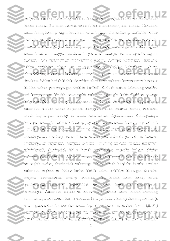 natijasida   axborot   tizimining  axborot   fondida   hali   mavjud   bo'lmagan   ma'lumotlar
tanlab   olinadi.   Bu   bilan   tizimda   axborot   takrorlanishining   oldi   olinadi.   Dastlabki
axborotning   tizimga   keyin   kiritilishi   zarur   bo'lgan   elementlariga   dastlabki   ishlov
beriladi,   ya'ni   tizimda   qabul   qilingan   muayyan   shaklga   va   formatga   keltiriladi:
maxsus   blankalarga   yoziladi,   belgilangan   shakldagi   jadvallarga   kiritiladi,   hujjatli
axborot   uchun   muayyan   qoidalar   bo'yicha   annotatsiya   va   bibliografik   bayoni
tuziladi,   fizik   parametrlari   birliklarning   yagona   tizimiga   keltiriladi.   Dastlabki
ishlov   berishdan   o'tgan   va   muayyan   tarzda   shaklga   keltirilgan   axborot
eltuvchilarda,   aksariyat   hollarda,   qog'ozda   qayd   etiladi.   Axborotni   to'plash   va
dastlabki  ishlov berish kichik tizimidan olinadigan axborot kompyuterga bevosita
kiritish   uchun   yaramaydigan   shaklda   beriladi.   Kiritish   kichik   tizimining   vazifasi
uni   kompyuterga   kiritish,   shuningdek   axborotning   to'g'ri   ko'chirilishi   va   yuzaga
kelgan xatolarni nazorat qilib turishdan iborat bo'ladi. Zamonaviy kompyuterlarda
axborotni   kiritish   uchun   ko'pincha   kompyuter   bilan   maxsus   tarmoq   vositalari
orqali   bog'langan   displey   va   aloqa   kanallaridan   foydalaniladi.   Kompyuterga
kiritilgan axborot mashina xotirasiga joylashtiriladi va axborot tizimining axborot
fondini   hosil   qiladi.   Axborot   fondining   elementlari   bilan   ishlov   berishning   turli
operatsiyalari:   mantiqiy   va   arifmetik,   saralash   va   qidirish,   yuritish   va   tuzatish
operatsiyalari   bajariladi.   Natijada   axborot   fondining   dolzarb   holatda   saqlanishi
ta'minlanadi,   shuningdek   ishlov   berish   topshiriqiga   muvofiq   bo'lgan   chiqish
axboroti   shakllantiriladi.   Axborot   massivlarini   shakllantirish   (strukturalashtirish)
va   saqlab   turish,   shuningdek   axborotga   ishlov   berish   bo'yicha   barcha   amallar
axborotni   saqlash   va   ishlov   berish   kichik   tizimi   tarkibiga   kiradigan   dasturlar
majmui   boshqaruvida   amalga   oshiriladi.   Bu   kichik   tizim   tashqi   xotira
qurilmalarida   axborotni   joylashtirish   va   undan   foydalanish   imkoniyatini
ta'minlaydi.   Axborotni   saqlash   va   ishlov   berish   kichik   tizimi,   kichik   tizimning
ishini amalga oshiruvchi texnik vositalar (shu jumladan, kompyuterning o'zi ham),
shuningdek   axborot   massivlari   axborotga   ishlov   berish   va   saqlash   tizimi   (AIST)
gabirlashadi.   AIST   o'z   ichiga   axborot   massivlari,   ularni   tashkil   etish   va   ishlov
berish   usullari,   metodlari   va   algoritmlari,   tegishli   dasturiy   va   texnik   vositalar
6 