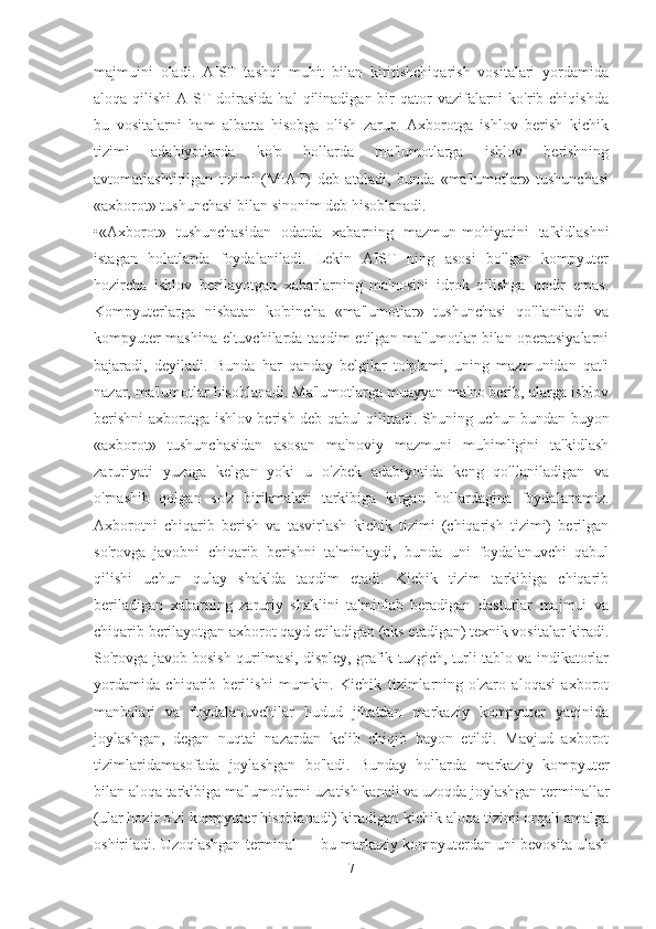 majmuini   oladi.   AIST   tashqi   muhit   bilan   kiritishchiqarish   vositalari   yordamida
aloqa  qilishi  AIST   doirasida  hal  qilinadigan  bir   qator   vazifalarni   ko'rib chiqishda
bu   vositalarni   ham   albatta   hisobga   olish   zarur.   Axborotga   ishlov   berish   kichik
tizimi   adabiyotlarda   ko'p   hollarda   ma'lumotlarga   ishlov   berishning
avtomatlashtirilgan   tizimi   (MIAT)   deb   ataladi,   bunda   «ma'lumotlar»   tushunchasi
«axborot» tushunchasi bilan sinonim deb hisoblanadi. 
•«Axborot»   tushunchasidan   odatda   xabarning   mazmun-mohiyatini   ta'kidlashni
istagan   holatlarda   foydalaniladi.   Lekin   AIST   ning   asosi   bo'lgan   kompyuter
hozircha   ishlov   berilayotgan   xabarlarning   ma'nosini   idrok   qilishga   qodir   emas.
Kompyuterlarga   nisbatan   ko'pincha   «ma'lumotlar»   tushunchasi   qo'llaniladi   va
kompyuter mashina eltuvchilarda taqdim etilgan ma'lumotlar bilan operatsiyalarni
bajaradi,   deyiladi.   Bunda   har   qanday   belgilar   to'plami,   uning   mazmunidan   qat'i
nazar, ma'lumotlar hisoblanadi. Ma'lumotlarga muayyan ma'no berib, ularga ishlov
berishni axborotga ishlov berish deb qabul qilinadi. Shuning uchun bundan buyon
«axborot»   tushunchasidan   asosan   ma'noviy   mazmuni   muhimligini   ta'kidlash
zaruriyati   yuzaga   kelgan   yoki   u   o'zbek   adabiyotida   keng   qo'llaniladigan   va
o'rnashib   qolgan   so'z   birikmalari   tarkibiga   kirgan   hollardagina   foydalanamiz.
Axborotni   chiqarib   berish   va   tasvirlash   kichik   tizimi   (chiqarish   tizimi)   berilgan
so'rovga   javobni   chiqarib   berishni   ta'minlaydi,   bunda   uni   foydalanuvchi   qabul
qilishi   uchun   qulay   shaklda   taqdim   etadi.   Kichik   tizim   tarkibiga   chiqarib
beriladigan   xabarning   zaruriy   shaklini   ta'minlab   beradigan   dasturlar   majmui   va
chiqarib berilayotgan axborot qayd etiladigan (aks etadigan) texnik vositalar kiradi.
So'rovga javob bosish qurilmasi, displey, grafik tuzgich, turli tablo va indikatorlar
yordamida   chiqarib   berilishi   mumkin.   Kichik   tizimlarning   o'zaro   aloqasi   axborot
manbalari   va   foydalanuvchilar   hudud   jihatdan   markaziy   kompyuter   yaqinida
joylashgan,   degan   nuqtai   nazardan   kelib   chiqib   bayon   etildi.   Mavjud   axborot
tizimlaridamasofada   joylashgan   bo'ladi.   Bunday   hollarda   markaziy   kompyuter
bilan aloqa tarkibiga ma'lumotlarni uzatish kanali va uzoqda joylashgan terminallar
(ular hozir o'zi kompyuter hisoblanadi) kiradigan kichik aloqa tizimi orqali amalga
oshiriladi. Uzoqlashgan terminal — bu markaziy kompyuterdan uni bevosita ulash
7 