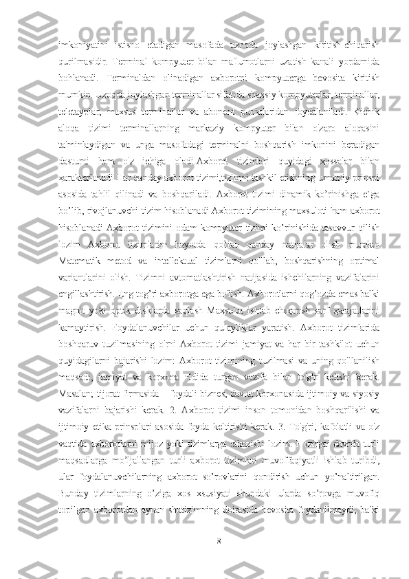 imkoniyatini   istisno   etadigan   masofada   uzoqda   joylashgan   kiritish-chiqarish
qurilmasidir.   Terminal   kompyuter   bilan   ma'lumotlarni   uzatish   kanali   yordamida
bohlanadi.   Terminaldan   olinadigan   axborotni   kompyuterga   bevosita   kiritish
mumkin. Uzoqda joylashgan terminallar sifatida shaxsiy kompyuterlar, terminallar,
teletayplar,   maxsus   terminallar   va   abonent   punktlaridan   foydalaniladi.   Kichik
aloqa   tizimi   terminallarning   markaziy   kompyuter   bilan   o'zaro   aloqasini
ta'minlaydigan   va   unga   masofadagi   terminalni   boshqarish   imkonini   beradigan
dasturni   ham   o'z   ichiga   oladi.Axborot   tizimlari   quyidagi   ҳossalar   bilan
ҳarakterlanadi Har qanday axborot tizimi,tizimni tashkil etishning umumiy prinspi
asosida   tahlil   qilinadi   va   boshqariladi.   Axborot   tizimi   dinamik   ko’rinishga   e`ga
bo’lib, rivojlanuvchi tizim hisoblanadi Axborot tizimining maxsuloti ham axborot
hisoblanadi   Axborot   tizimini   odam-kompyuter   tizimi   ko’rinishida   tasavvur   qilish
lozim   Axborot   tizimlarini   hayotda   qo'llab   qanday   natijalar   olish   mumkin
Matematik   metod   va   intellektual   tizimlarni   qo'llab,   boshqarishning   optimal
variantlarini   olish.   Tizimni   avtomatlashtirish   natijasida   ishchilarning   vazifalarini
engillashtirish. Eng tog’ri axborotga ega bo'lish. Axborotlarni qog’ozda emas balki
magnit   yoki   optik   disklarda   saqlash   Maҳsulot   ishlab   chiқarish   sarf   ҳarajatlarini
kamaytirish.   Foydalanuvchilar   uchun   qulayliklar   yaratish.   Axborot   tizimlarida
boshqaruv   tuzilmasining   o'rni   Axborot   tizimi   jamiyat   va   har   bir   tashkilot   uchun
quyidagilarni   bajarishi   lozim:   Axborot   tizimining   tuzilmasi   va   uning   qo'llanilish
maqsadi,   jamiyat   va   korxona   oldida   turgan   vazifa   bilan   to'g'ri   kelishi   kerak.
Masalan; tijorat firmasida – foydali biznes, davlat korxonasida ijtimoiy va siyosiy
vazifalarni   bajarishi   kerak.   2.   Axborot   tizimi   inson   tomonidan   boshqarilishi   va
ijtimoiy   etika   prinsplari   asosida   foyda   keltirishi   kerak.   3.   To'g'ri,   kafolatli   va   o'z
vaqtida   axborotlarni   mijoz   yoki   tizimlarga   etkazishi   lozim.   Hozirgai   davrda   turli
maqsadlarga   mo’ljallangan   turli   axborot   tizimlari   muvoffaqiyatli   ishlab   turibdi,
ular   foydalanuvchilarning   axborot   so’rovlarini   qondirish   uchun   yo’naltirilgan.
Bunday   tizimlarning   o’ziga   xos   xsusiyati   shundaki   ularda   so’rovga   muvofiq
topilgan   axborotdan   aynan   shutizimning   doirasida   bevosita   foydanilmaydi,   balki
8 