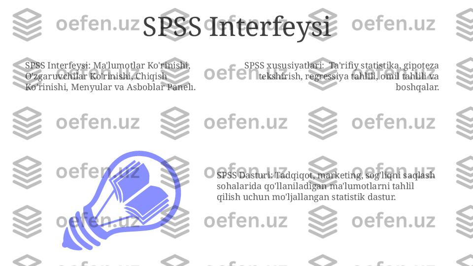 SPSS Interfeysi
SPSS xususiyatlari:  Ta'rifiy statistika, gipoteza 
tekshirish, regressiya tahlili, omil tahlili va 
boshqalar.SPSS Interfeysi: Ma'lumotlar Ko'rinishi, 
O'zgaruvchilar Ko'rinishi, Chiqish 
Ko'rinishi, Menyular va Asboblar Panelı.
SPSS Dasturi: Tadqiqot, marketing, sog'liqni saqlash 
sohalarida qo'llaniladigan ma'lumotlarni tahlil 
qilish uchun mo'ljallangan statistik dastur. 