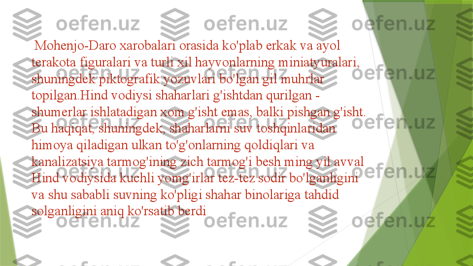   Mohenjo-Daro xarobalari orasida ko'plab erkak va ayol 
terakota figuralari va turli xil hayvonlarning miniatyuralari, 
shuningdek piktografik yozuvlari bo'lgan gil muhrlar 
topilgan.Hind vodiysi shaharlari g'ishtdan qurilgan - 
shumerlar ishlatadigan xom g'isht emas, balki pishgan g'isht. 
Bu haqiqat, shuningdek, shaharlarni suv toshqinlaridan 
himoya qiladigan ulkan to'g'onlarning qoldiqlari va 
kanalizatsiya tarmog'ining zich tarmog'i besh ming yil avval 
Hind vodiysida kuchli yomg'irlar tez-tez sodir bo'lganligini 
va shu sababli suvning ko'pligi shahar binolariga tahdid 
solganligini aniq ko'rsatib berdi                 