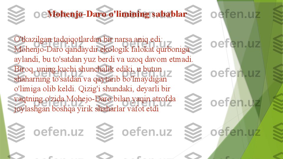 O'tkazilgan tadqiqotlardan bir narsa aniq edi: 
Mohenjo-Daro qandaydir ekologik falokat qurboniga 
aylandi, bu to'satdan yuz berdi va uzoq davom etmadi. 
Biroq, uning kuchi shunchalik ediki, u butun 
shaharning to'satdan va qaytarib bo'lmaydigan 
o'limiga olib keldi. Qizig'i shundaki, deyarli bir 
vaqtning o'zida Mohejo-Daro bilan yaqin atrofda 
joylashgan boshqa yirik shaharlar vafot etdi Mohenjo-Daro o'limining sabablar                  