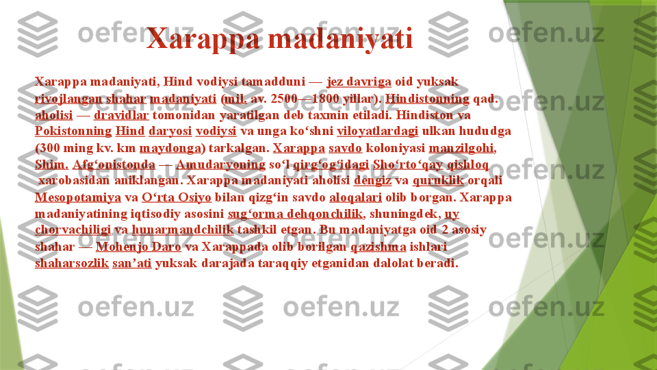 Xarappa madaniyati
Xarappa madaniyati, Hind vodiysi tamadduni —  jez   davriga  	oid yuksak	 
rivojlangan   shahar   madaniyati  	
( mil.  	av. 2500—1800 yillar).	  Hindistonning  	qad.	 
aholisi  	
—	  dravidlar  	tomonidan yaratilgan deb taxmin etiladi. Hindiston va	 
Pokistonning   Hind   daryosi   vodiysi  	
va unga ko shni	 	ʻ viloyatlardagi  	ulkan hududga 
(300 ming kv. km	
  maydonga ) tarkalgan.	  Xarappa   savdo  	koloniyasi	  manzilgohi ,	 
Shim.   Afg onistonda	
ʻ  	—	  Amudaryoning  	so l	 	ʻ qirg og idagi	ʻ ʻ   Sho rto qay	ʻ ʻ   qishloq
 	
xarobasidan aniklangan. Xarappa madaniyati aholisi	  dengiz  	va	  quruklik  	orqali	 
Mesopotamiya  	
va	  O rta	ʻ   Osiyo  	bilan qizg in savdo	 	ʻ aloqalari  	olib borgan. Xarappa 
madaniyatining iqtisodiy asosini	
  sug orma	ʻ   dehqonchilik , shuningdek,	  uy  
chorvachiligi  	
va	  hunarmandchilik  	tashkil etgan. Bu madaniyatga oid 2 asosiy 
shahar —	
  Mohenjo  Daro  	va Xarappada olib borilgan	  qazishma  	ishlari	 
shaharsozlik   san ati	
ʼ  	yuksak darajada taraqqiy etganidan dalolat beradi.                 