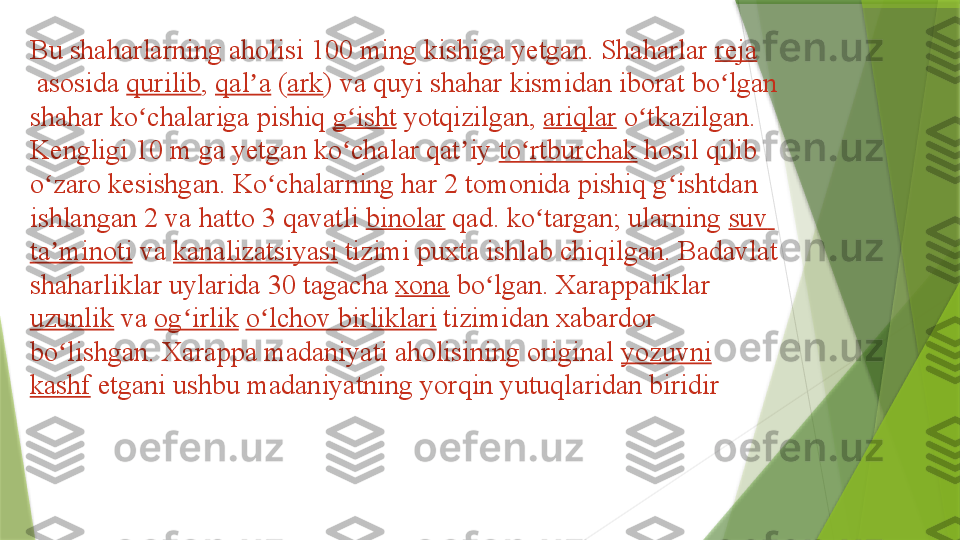 Bu shaharlarning aholisi 100 ming kishiga yetgan. Shaharlar  reja
 	
asosida	  qurilib ,	  qal a	ʼ  	( ark ) va quyi shahar kismidan iborat bo lgan 	ʻ
shahar ko chalariga pishiq	
 	ʻ g isht	ʻ  	yotqizilgan,	  ariqlar  	o tkazilgan. 	ʻ
Kengligi 10 m ga yetgan ko chalar qat iy	
 	ʻ ʼ to rtburchak	ʻ  	hosil qilib 
o zaro kesishgan. Ko chalarning har 2 tomonida pishiq g ishtdan 	
ʻ ʻ ʻ
ishlangan 2 va hatto 3 qavatli	
  binolar  	qad. ko targan; ularning	 	ʻ suv  
ta minoti	
ʼ  	va	  kanalizatsiyasi  	tizimi puxta ishlab chiqilgan. Badavlat 
shaharliklar uylarida 30 tagacha	
  xona  	bo lgan. Xarappaliklar	 	ʻ
uzunlik  	
va	  og irlik	ʻ   o lchov	ʻ   birliklari  	tizimidan xabardor 
bo lishgan. Xarappa madaniyati aholisining original	
 	ʻ yozuvni  
kashf  	
etgani ushbu madaniyatning yorqin yutuqlaridan biridir                 