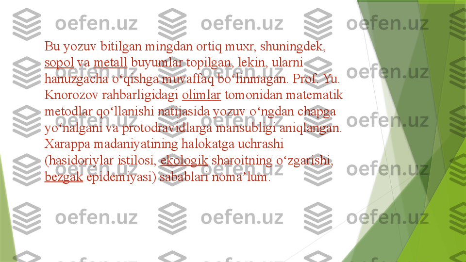 Bu yozuv bitilgan mingdan ortiq muxr, shuningdek, 
sopol  	
va	  metall  	buyumlar topilgan, lekin, ularni 
hanuzgacha o qishga muvaffaq bo linmagan. Prof. Yu. 	
ʻ ʻ
Knorozov rahbarligidagi	
  olimlar  	tomonidan matematik 
metodlar qo llanishi natijasida yozuv o ngdan chapga 	
ʻ ʻ
yo nalgani va protodravidlarga mansubligi aniqlangan. 	
ʻ
Xarappa madaniyatining halokatga uchrashi 
(hasidoriylar istilosi,	
  ekologik  	sharoitning o zgarishi,	 	ʻ
bezgak  	
epidemiyasi) sabablari noma lum.	ʼ                 