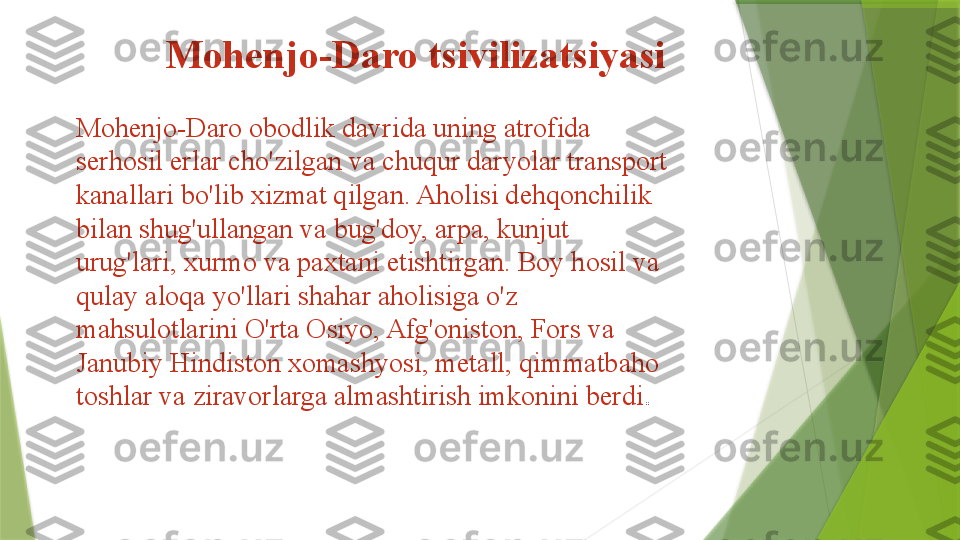   Mohenjo-Daro tsivilizatsiyasi
Mohenjo-Daro obodlik davrida uning atrofida 
serhosil erlar cho'zilgan va chuqur daryolar transport 
kanallari bo'lib xizmat qilgan. Aholisi dehqonchilik 
bilan shug'ullangan va bug'doy, arpa, kunjut 
urug'lari, xurmo va paxtani etishtirgan. Boy hosil va 
qulay aloqa yo'llari shahar aholisiga o'z 
mahsulotlarini O'rta Osiyo, Afg'oniston, Fors va 
Janubiy Hindiston xomashyosi, metall, qimmatbaho 
toshlar va ziravorlarga almashtirish imkonini berdi .                  