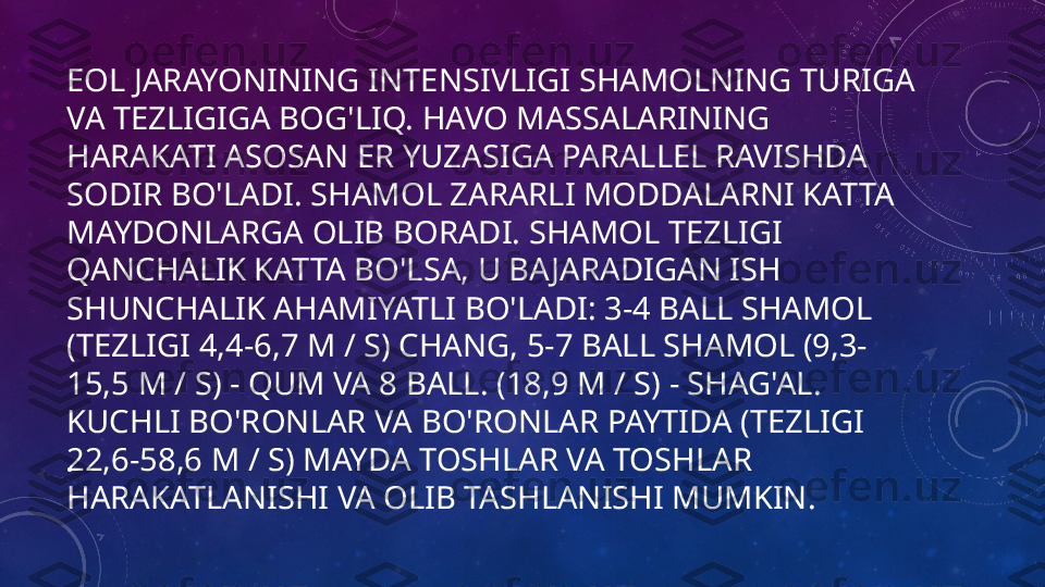 EOL JARAYONINING INTENSIVLIGI SHAMOLNING TURIGA 
VA TEZLIGIGA BOG'LIQ. HAVO MASSALARINING 
HARAKATI ASOSAN ER YUZASIGA PARALLEL RAVISHDA 
SODIR BO'LADI. SHAMOL ZARARLI MODDALARNI KATTA 
MAYDONLARGA OLIB BORADI. SHAMOL TEZLIGI 
QANCHALIK KATTA BO'LSA, U BAJARADIGAN ISH 
SHUNCHALIK AHAMIYATLI BO'LADI: 3-4 BALL SHAMOL 
(TEZLIGI 4,4-6,7 M / S) CHANG, 5-7 BALL SHAMOL (9,3-
15,5 M / S) - QUM VA 8 BALL. (18,9 M / S) - SHAG'AL. 
KUCHLI BO'RONLAR VA BO'RONLAR PAYTIDA (TEZLIGI 
22,6-58,6 M / S) MAYDA TOSHLAR VA TOSHLAR 
HARAKATLANISHI VA OLIB TASHLANISHI MUMKIN.•
  