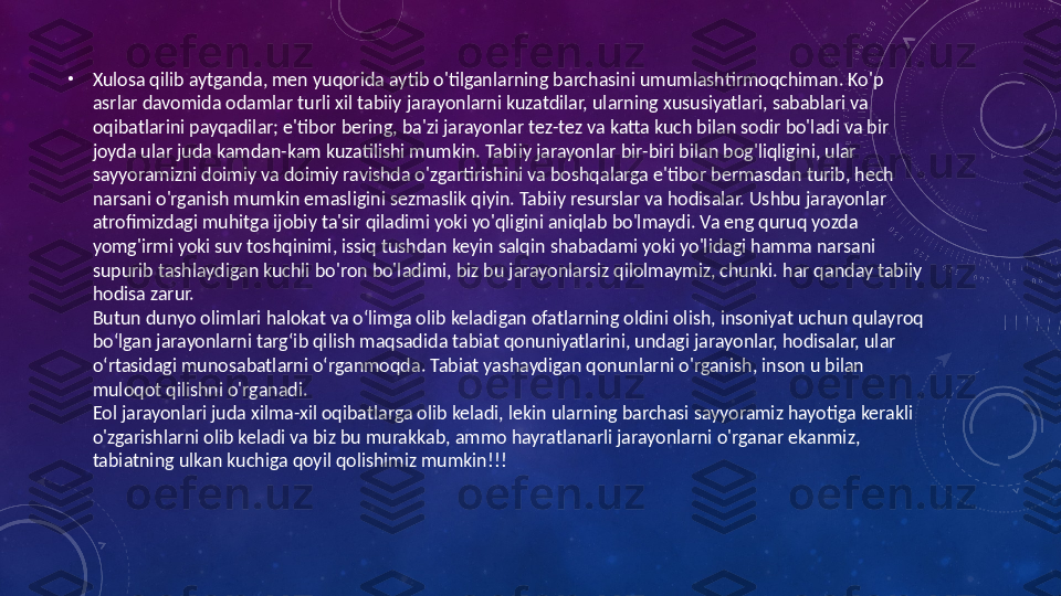  •
Xulosa qilib aytganda, men yuqorida aytib o'tilganlarning barchasini umumlashtirmoqchiman. Ko'p 
asrlar davomida odamlar turli xil tabiiy jarayonlarni kuzatdilar, ularning xususiyatlari, sabablari va 
oqibatlarini payqadilar; e'tibor bering, ba'zi jarayonlar tez-tez va katta kuch bilan sodir bo'ladi va bir 
joyda ular juda kamdan-kam kuzatilishi mumkin. Tabiiy jarayonlar bir-biri bilan bog'liqligini, ular 
sayyoramizni doimiy va doimiy ravishda o'zgartirishini va boshqalarga e'tibor bermasdan turib, hech 
narsani o'rganish mumkin emasligini sezmaslik qiyin. Tabiiy resurslar va hodisalar. Ushbu jarayonlar 
atrofimizdagi muhitga ijobiy ta'sir qiladimi yoki yo'qligini aniqlab bo'lmaydi. Va eng quruq yozda 
yomg'irmi yoki suv toshqinimi, issiq tushdan keyin salqin shabadami yoki yo'lidagi hamma narsani 
supurib tashlaydigan kuchli bo'ron bo'ladimi, biz bu jarayonlarsiz qilolmaymiz, chunki. har qanday tabiiy 
hodisa zarur.
Butun dunyo olimlari halokat va o‘limga olib keladigan ofatlarning oldini olish, insoniyat uchun qulayroq 
bo‘lgan jarayonlarni targ‘ib qilish maqsadida tabiat qonuniyatlarini, undagi jarayonlar, hodisalar, ular 
o‘rtasidagi munosabatlarni o‘rganmoqda. Tabiat yashaydigan qonunlarni o'rganish, inson u bilan 
muloqot qilishni o'rganadi.
Eol jarayonlari juda xilma-xil oqibatlarga olib keladi, lekin ularning barchasi sayyoramiz hayotiga kerakli 
o'zgarishlarni olib keladi va biz bu murakkab, ammo hayratlanarli jarayonlarni o'rganar ekanmiz, 
tabiatning ulkan kuchiga qoyil qolishimiz mumkin!!! 