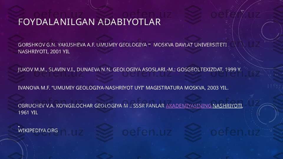 FOY DALA NILGAN A DA BIYOTLAR
GORSHKOV G.N. YAKUSHEVA A.F. UMUMIY GEOLOGIYA  -  MOSKVA DAVLAT UNIVERSITETI 
NASHRIYOTI, 2001 YIL
JUKOV M.M., SLAVIN V.I., DUNAEVA N.N. GEOLOGIYA ASOSLARI.-M.: GOSGEOLTEXIZDAT, 1999 Y.
IVANOVA M.F. “UMUMIY GEOLOGIYA-NASHRIYOT UYI” MAGISTRATURA MOSKVA, 2003 YIL.
OBRUCHEV V.A. KO'NGILOCHAR GEOLOGIYA M .: SSSR FANLAR  AKADEMIYASINING   NASHRIYOTI , 
1961 YIL
WIKIPEDIYA.ORG•
  