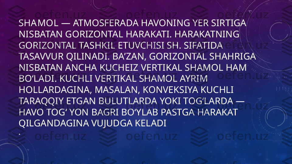 SHAMOL  — ATMOSFERADA HAVONING YER SIRTIGA 
NISBATAN GORIZONTAL HARAKATI. HARAKATNING 
GORIZONTAL TASHKIL ETUVCHISI SH. SIFATIDA 
TASAVVUR QILINADI. BAʼZAN, GORIZONTAL SHAHRIGA 
NISBATAN ANCHA KUCHEIZ VERTIKAL SHAMOL HAM 
BOʻLADI. KUCHLI VERTIKAL SHAMOL AYRIM 
HOLLARDAGINA, MASALAN, KONVEKSIYA KUCHLI 
TARAQQIY ETGAN BULUTLARDA YOKI TOGʻLARDA — 
HAVO TOGʻ YON BAGRI BOʻYLAB PASTGA HARAKAT 
QILGANDAGINA VUJUDGA KELADI
•
  