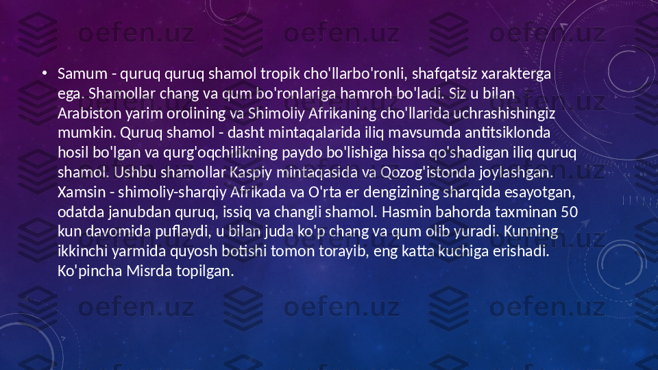  •
Samum - quruq quruq shamol tropik cho'llarbo'ronli, shafqatsiz xarakterga 
ega. Shamollar chang va qum bo'ronlariga hamroh bo'ladi. Siz u bilan 
Arabiston yarim orolining va Shimoliy Afrikaning cho'llarida uchrashishingiz 
mumkin. Quruq shamol - dasht mintaqalarida iliq mavsumda antitsiklonda 
hosil bo'lgan va qurg'oqchilikning paydo bo'lishiga hissa qo'shadigan iliq quruq 
shamol. Ushbu shamollar Kaspiy mintaqasida va Qozog'istonda joylashgan. 
Xamsin - shimoliy-sharqiy Afrikada va O'rta er dengizining sharqida esayotgan, 
odatda janubdan quruq, issiq va changli shamol. Hasmin bahorda taxminan 50 
kun davomida puflaydi, u bilan juda ko'p chang va qum olib yuradi. Kunning 
ikkinchi yarmida quyosh botishi tomon torayib, eng katta kuchiga erishadi. 
Ko'pincha Misrda topilgan.  