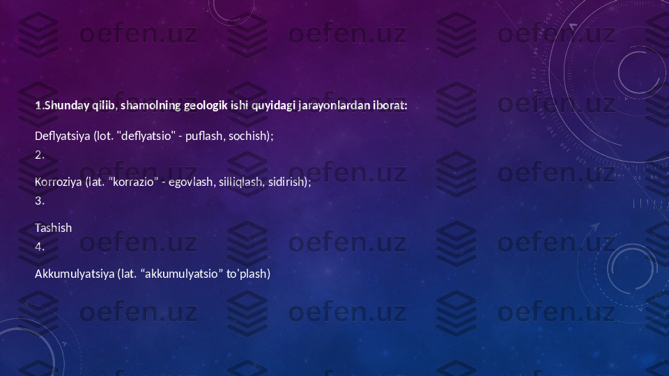  
1. Shunday qilib, shamolning geologik ishi quyidagi jarayonlardan iborat:
Deflyatsiya (lot. "deflyatsio" - puflash, sochish);
2.
Korroziya (lat. “korrazio” - egovlash, silliqlash, sidirish);
3.
Tashish
4.
Akkumulyatsiya (lat. “akkumulyatsio” to'plash) 