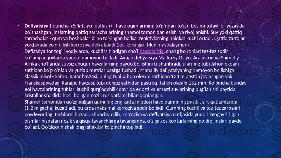  •
Deflyatsiya  (lotincha.  deflatsiya - puflash) - havo oqimlarining to'g'ridan-to'g'ri bosimi tufayli er yuzasida 
bo'shashgan jinslarning qattiq zarrachalarining shamol tomonidan esishi va rivojlanishi. Suv yoki qattiq 
zarrachalar - qum va boshqalar bilan to'yingan bo'lsa, reaktivlarning halokat kuchi ortadi. Qattiq zarralar 
yordamida yo'q qilish korroziya deb ataladi (lot.  korrazio - Men maydalayman).
Deflatsiya tor tog'li vodiylarda, kuchli isitiladigan cho'l  havzalarida , chang bo'ronlari tez-tez sodir 
bo'ladigan joylarda yaqqol namoyon bo'ladi. Aynan deflyatsiya Markaziy Osiyo, Arabiston va Shimoliy 
Afrika cho'llarida suvsiz chuqur havzalarning paydo bo'lishini tushuntiradi, ularning tubi Jahon okeani 
sathidan ko'p o'nlab va yuzlab metrlar pastga tushadi. Mahalliy deflyatsiyaning namoyon bo'lishiga 
klassik misol - Sahroi Katar havzasi, uning tubi Jahon okeani sathidan 134 m pastda joylashgan yoki 
Transkaspiyadagi Karagie havzasi, tubi dengiz sathidan pastroq. Jahon okeani 132 mm. Ko'pincha bunday 
eol havzalarining tublari kuchli qurg'oqchilik davrida er osti va er usti suvlarining bug'lanishi paytida 
kristallar shaklida hosil bo'lgan nozik tuz qatlami bilan qoplangan.
Shamol tomonidan qo'zg'atilgan qumning eng katta miqdori havo oqimining pastki, sirt qatlamlarida
(1-2 m gacha) kuzatiladi, bu erda maksimal korroziya sodir bo'ladi. Qumning kuchli va tez-tez zarbalari 
poydevordagi toshlarni buzadi. Shunday qilib, korroziya va deflyatsiya natijasida yuqori kengaytirilgan 
qismlar nisbatan nozik va qisqa tayanchlarga tayanganda, o'ziga xos konturlarning qoldiq jinslari paydo 
bo'ladi. Qo'ziqorin shaklidagi shakllar ko'pincha topiladi. 