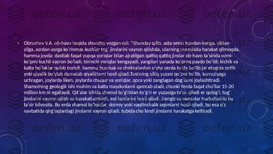  
•
Obruchev V.A. ob-havo haqida shunday yozgan edi: “Shunday qilib, asta-sekin kundan-kunga, yildan-
yilga, asrdan-asrga ko'rinmas kuchlar tog' jinslarini vayron qilishda, ularning nurashida harakat qilmoqda. 
hamma joyda: dastlab faqat yupqa yoriqlar bilan ajratilgan qattiq qattiq jinslar ob-havo ta'sirida ozmi-
ko'pmi kuchli vayron bo'ladi; birinchi yoriqlar kengayadi, yangilari yanada ko'proq paydo bo'ldi; kichik va 
katta bo'laklar qulab tushdi. hamma burchak va chekkalardan oʻsha yerda toʻda boʻlib jar etagida yotib 
yoki qiyalik boʻylab dumalab qiyaliklarni hosil qiladi.Toshning silliq yuzasi qoʻpol boʻlib, korroziyaga 
uchragan, joylarda liken, joylarda chuqur va yoriqlar, qora yoki zanglagan dog'larni joylashtiradi.
Shamolning geologik ishi muhim va katta maydonlarni qamrab oladi, chunki Yerda faqat cho'llar 15-20 
million km ni egallaydi. Qit'alar ichida shamol to'g'ridan-to'g'ri er yuzasiga ta'sir qiladi er qobig'i, tog' 
jinslarini vayron qilish va harakatlantirish, eol konlarini hosil qiladi. Dengiz va okeanlar hududlarida bu 
ta'sir bilvosita. Bu erda shamol to'lqinlar, doimiy yoki vaqtinchalik oqimlarni hosil qiladi, bu esa o'z 
navbatida qirg'oqlardagi jinslarni vayron qiladi, tubida cho'kindi jinslarni harakatga keltiradi.  