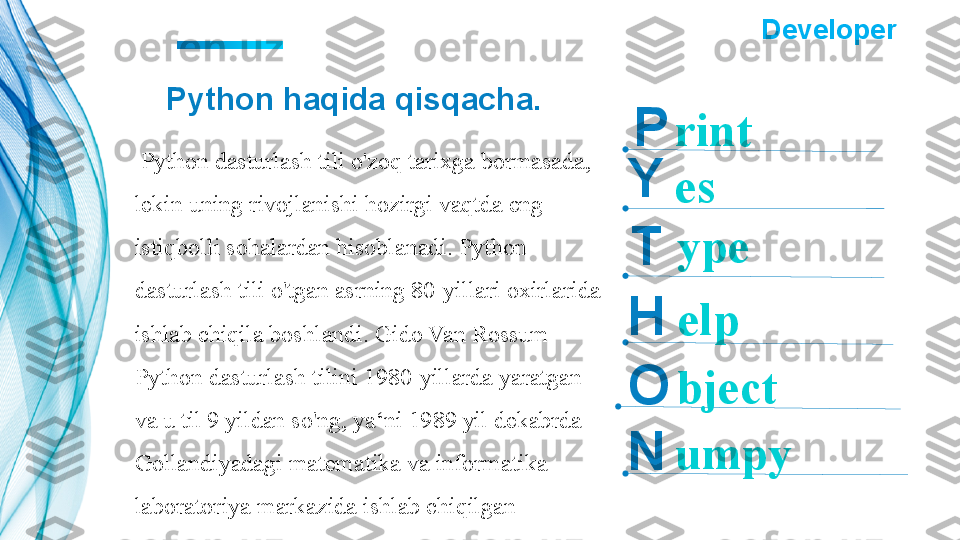 Python haqida qisqacha.
  Python dasturlash tili o'zoq tarixga bormasada,
lekin uning rivojlanishi hozirgi vaqtda eng 
istiqbolli sohalardan hisoblanadi. Python 
dasturlash tili o'tgan asrning 80-yillari oxirlarida 
ishlab chiqila boshlandi. Gido Van Rossum 
Python dasturlash tilini 1980-yillarda yaratgan 
va u til 9 yildan so'ng, ya‘ni 1989 yil dekabrda 
Gollandiyadagi matematika va informatika 
laboratoriya markazida ishlab chiqilgan Y
T
H
O
N P  ?????? Developer   	??????
rint
ypees
elp
bject
umpy 