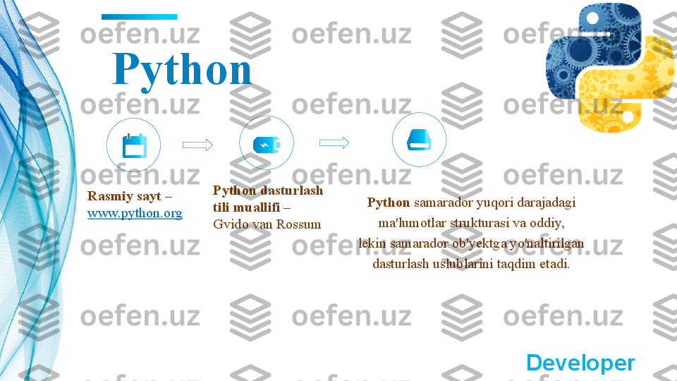 Python
Rasmiy sayt – 
www.python.org Python dasturlash 
tili muallifi – 
Gvido van Rossum Python  samarador yuqori darajadagi 
ma'lumotlar strukturasi va oddiy,
lekin samarador ob'yektga yo'naltirilgan 
dasturlash uslublarini taqdim etadi.
 ?????? Developer   	?????? 