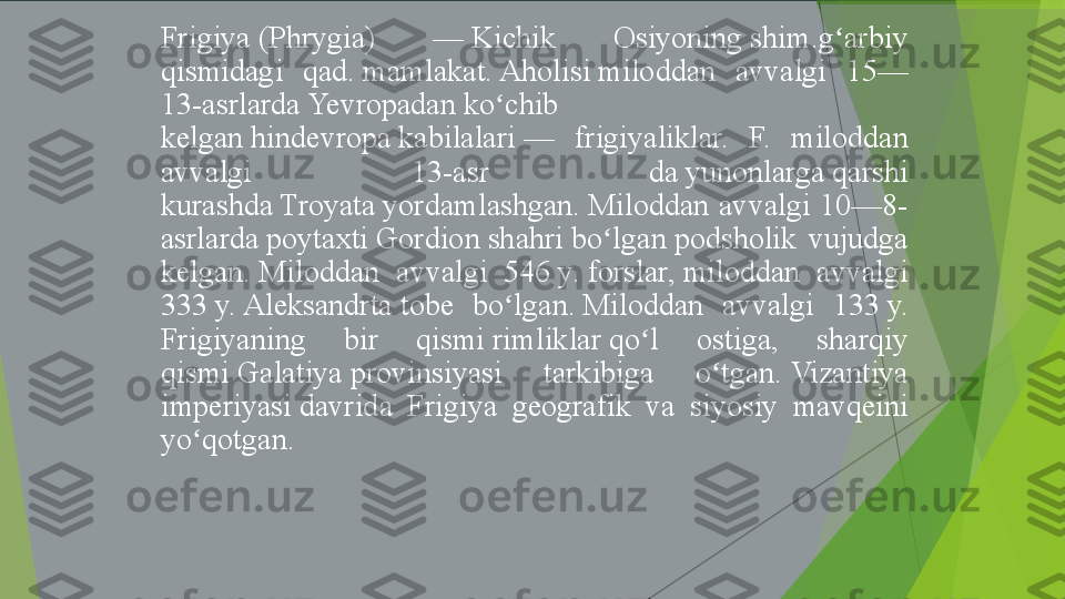 Frigiya (Phrygia) 	— Kichik	 	Osiyoning shim.g arbiy	 	ʻ
qismidagi	
 	qad. mamlakat. Aholisi miloddan	 	avvalgi	 	15—
13-asrlarda Yevropadan ko chib	
 	ʻ
kelgan hindevropa kabilalari —	
 	frigiyaliklar.	  F.	 	miloddan	 
avvalgi	
 	13-asr	 	da yunonlarga qarshi	 
kurashda Troyata yordamlashgan. Miloddan	
 avvalgi	 10—8-
asrlarda poytaxti Gordion shahri bo lgan podsholik	
 vujudga	 	ʻ
kelgan. Miloddan	
 	avvalgi	 	546 y.  forslar, miloddan	 	avvalgi	 
333 y. Aleksandrta tobe	
 	bo lgan. Miloddan	 	avvalgi	 	133 y.	 	ʻ
Frigiyaning	
 	bir	 	qismi rimliklar qo l	 	ostiga,	 	sharqiy	 	ʻ
qismi Galatiya provinsiyasi	
 	tarkibiga	 	o tgan. Vizantiya	 	ʻ
imperiyasi davrida	
 	Frigiya	 	geografik	 	va	 	siyosiy	 	mavqeini	 
yo qotgan.	
ʻ         