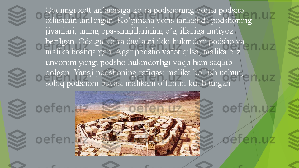 Qadimgi xett	 an’anasiga	 ko`ra	 podshoning	 vorisi	 podsho	 
oilasidan	
 tanlangan.	 Ko’pincha	 voris	 tanlashda	 podshoning	 
jiyanlari,	
 uning	 opa-singillarining	 o’g`illariga	 imtiyoz	 
berilgan.	
 Odatga	 ko`ra	 davlatni	 ikki	 hukmdor:	 podsho	 va	 
malika	
 boshqargan.	 Agar	 podsho	 vafot	 qilsa,	 malika	 o`z	 
unvonini	
 yangi	 podsho	 hukmdorligi	 vaqti	 ham	 saqlab	 
qolgan.	
 Yangi	 podshoning	 rafiqasi	 malika	 bo`lish	 uchun,	 
sobiq	
 podshoni	 bevasi	 malikani	 o`limini	 kutib	 turgan         