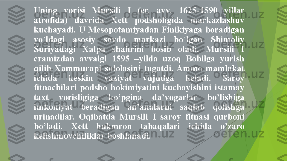 Uning  vorisi  Mursili  I  (er.  avv.  1625-1590  yillar 
atrofida)  davrida  Xett  podsholigida  markazlashuv 
kuchayadi.  U  Mesopotamiyadan  Finikiyaga  boradigan 
yo`ldagi  asosiy  savdo  markazi  bo`lgan  Shimoliy 
Suriyadagi  Xalpa  shahrini  bosib  oladi.  Mursili  I 
eramizdan  avvalgi  1595  –yilda  uzoq  Bobilga  yurish 
qilib  Xammurapi  sulolasini  tugatdi.  Ammo  mamlakat 
ichida  keskin  vaziyat  vujudga  keladi.  Saroy 
fitnachilari  podsho  hokimiyatini  kuchayishini  istamay 
taxt  vorisligiga  ko’pgina  da’vogarlar  bo’lishiga 
imkoniyat  beradigan  an’analarni  saqlab  qolishga 
urinadilar.  Oqibatda  Mursili  I  saroy  fitnasi  qurboni 
bo’ladi.  Xett  hukmron  tabaqalari  ichida  o’zaro 
kelishmovchiliklar boshlanadi.         