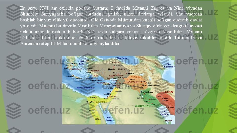 Er. Avv.	 	XVI	 	asr	 	oxirida	 	podsho	 	Suttarni	 	I 	davrida	 	Mitanni	 	Zagros	 	va	 	Nine	 	viyadan	 
Shimoliy	
 	Suriyagacha	 	bo’lgan	 	hududni	 	egallab,	 	ulkan	 	davlatga	 	aylandi.	 	Shu	 	vaqtdan	 
boshlab	
 bir	 yuz	 ellik	 yil	 davomida	 Old	 Osiyoda	 Mitannidan	 kuchli	 bo’lgan	 qudratli	 davlat	 
yo`q	
 edi.	 Mitanni	 bu	 davrda	 Misr	 bilan	 Mesopotamiya	 va	 Sharqiy	 o`rta	 yer	 dengizi	 havzasi	 
uchun	
 uzoq	 kurash	 olib	 bordi.	 	XV	 asrda	 xalqaro	 vaziyat	 o’zgarib	 Misr	 bilan	 Mitanni	 
o`rtasida	
 ittifoqchilik	 munosabatlari	 o`rnatildi	 va	 sulolaviy	 nikohlar	 tuzildi.	 Tutmos	 IV	 va	 
Amenemxotep	
 III	 Mitanni	 malikalariga	 uylandilar.         