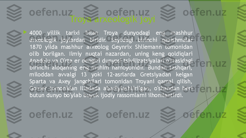 Troya arxeologik joyi

4000  yillik  tarixi  bilan  Troya  dunyodagi  eng  mashhur 
arxeologik  joylardan  biridir.  Saytdagi  birinchi  qazishmalar 
1870  yilda  mashhur  arxeolog  Geynrix  Shliemann  tomonidan 
olib  borilgan.  Ilmiy  nuqtai  nazardan,  uning  keng  qoldiqlari 
Anadolu va O'rta er dengizi dunyosi tsivilizatsiyalari o'rtasidagi 
birinchi  aloqaning  eng  muhim  namoyonidir.  Bundan  tashqari, 
miloddan  avvalgi  13  yoki  12-asrlarda  Gretsiyadan  kelgan 
Sparta  va  Axey  jangchilari  tomonidan  Troyani  qamal  qilish, 
Gomer  tomonidan  Iliadada  abadiylashtirilgan,  o'shandan  beri 
butun dunyo bo'ylab buyuk ijodiy rassomlarni ilhomlantirdi.         