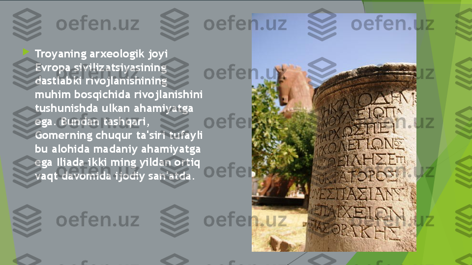 
Troyaning arxeologik joyi 
Evropa sivilizatsiyasining 
dastlabki rivojlanishining 
muhim bosqichida rivojlanishini 
tushunishda ulkan ahamiyatga 
ega. Bundan tashqari, 
Gomerning chuqur ta'siri tufayli 
bu alohida madaniy ahamiyatga 
ega Iliada ikki ming yildan ortiq 
vaqt davomida ijodiy san'atda.         