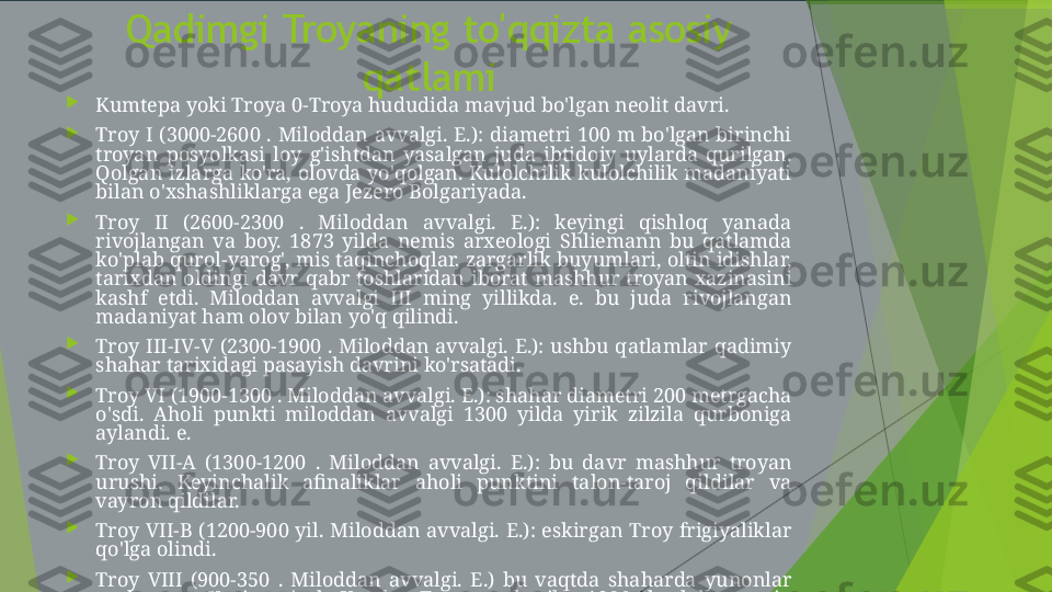 Qadimgi Troyaning to'qqizta asosiy 
qatlami

Kumtepa yoki Troya 0-Troya hududida mavjud bo'lgan neolit davri.

Troy  I  (3000-2600  .  Miloddan  avvalgi.  E.):  diametri  100  m  bo'lgan  birinchi 
troyan  posyolkasi  loy  g'ishtdan  yasalgan  juda  ibtidoiy  uylarda  qurilgan. 
Qolgan  izlarga  ko'ra,  olovda  yo'qolgan.  Kulolchilik  kulolchilik  madaniyati 
bilan o'xshashliklarga ega Jezero Bolgariyada.

Troy  II  (2600-2300  .  Miloddan  avvalgi.  E.):  keyingi  qishloq  yanada 
rivojlangan  va  boy.  1873  yilda  nemis  arxeologi  Shliemann  bu  qatlamda 
ko'plab qurol-yarog', mis taqinchoqlar, zargarlik buyumlari, oltin idishlar, 
tarixdan  oldingi  davr  qabr  toshlaridan  iborat  mashhur  troyan  xazinasini 
kashf  etdi.  Miloddan  avvalgi  III  ming  yillikda.  e.  bu  juda  rivojlangan 
madaniyat ham olov bilan yo'q qilindi.

Troy  III-IV-V  (2300-1900  .  Miloddan  avvalgi.  E.):  ushbu  qatlamlar  qadimiy 
shahar tarixidagi pasayish davrini ko'rsatadi.

Troy VI (1900-1300 . Miloddan avvalgi. E.): shahar diametri 200 metrgacha 
o'sdi.  Aholi  punkti  miloddan  avvalgi  1300  yilda  yirik  zilzila  qurboniga 
aylandi. e.

Troy  VII-A  (1300-1200  .  Miloddan  avvalgi.  E.):  bu  davr  mashhur  troyan 
urushi.  Keyinchalik  afinaliklar  aholi  punktini  talon-taroj  qildilar  va 
vayron qildilar.

Troy  VII-B  (1200-900  yil.  Miloddan  avvalgi.  E.):  eskirgan  Troy  frigiyaliklar 
qo'lga olindi.

Troy  VIII  (900-350  .  Miloddan  avvalgi.  E.)  bu  vaqtda  shaharda  yunonlar 
yashagan.  Keyin  qirol  Kserks  Troyaga  borib,  1000  boshdan  ortiq 
qoramolni qurbon qilish uchun bu erga olib keldi.

Troy IX (miloddan avvalgi 350 yil. E. - 400 AD. E.): ellinistik davrning juda 
katta markazi         