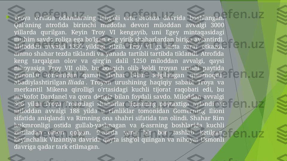 
Troya  o'rnida  odamlarning  ishg'oli  erta  bronza  davrida  boshlangan. 
Qal'aning  atrofida  birinchi  mudofaa  devori  miloddan  avvalgi  3000 
yillarda  qurilgan.  Keyin  Troy  VI  kengayib,  uni  Egey  mintaqasidagi 
muhim savdo roliga ega bo'lgan eng yirik shaharlardan biriga aylantirdi. 
Miloddan  avvalgi  1350  yildagi  zilzila  Troy  VI  ga  katta  zarar  etkazdi, 
ammo shahar tezda tiklandi va yanada tartibli tartibda tiklandi. Atrofida 
keng  tarqalgan  olov  va  qirg'in  dalil  1250  miloddan  avvalgi,  qaysi 
nihoyasiga  Troy  VII  olib,  bu  bosqich  olib  keldi  troyan  urushi  paytida 
yunonlar  tomonidan  qamal  shahar  bilan  belgilangan  qilinmoqda, 
abadiylashtirilgan  Iliada  .  Troyan  urushining  haqiqiy  sababi  Troya  va 
merkantil  Mikena  qirolligi  o'rtasidagi  kuchli  tijorat  raqobati  edi,  bu 
mukofot  Dardanel  va  qora  dengiz  bilan  foydali  savdo.  Miloddan  avvalgi 
306  yilda  Troya  Troaddagi  shaharlar  ligasining  poytaxtiga  aylandi  va 
miloddan  avvalgi  188  yilda  u  rimliklar  tomonidan  Gomerning  Ilioni 
sifatida  aniqlandi  va  Rimning  ona  shahri  sifatida  tan  olindi.  Shahar  Rim 
hukmronligi  ostida  gullab-yashnagan  va  6-asrning  boshlarida  kuchli 
zilziladan  omon  qolgan.  9-asrda  yana  bir  bor  tashlab  ketilgan, 
keyinchalik  Vizantiya  davrida  qayta  ishg'ol  qilingan  va  nihoyat  Usmonli 
davriga qadar tark etilmagan.         