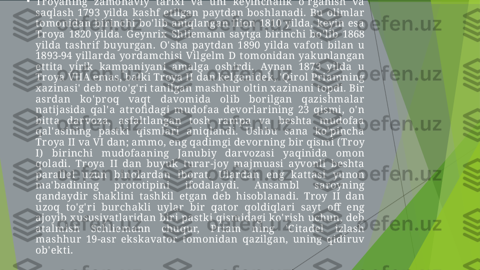 •
Tr oyaning  zamonaviy  t ar ix i  va  uni  keyinchalik   o' r ganish  va 
saqlash  1793  yilda  kashf  et ilgan  payt dan  boshlanadi.  Bu  olimlar  
t omonidan  birinchi  bo' lib  aniqlangan  Ilion  1810  yilda,  keyin  esa 
Tr oya  1820  yilda.  Geynrix   Shliemann  sayt ga  birinchi  bo' lib  1868 
yilda  t ashrif  buyur gan.  O' sha  payt dan  1890  yilda  vafot i  bilan  u 
1893-94  yillar da  yordamchisi  Vilgelm  D  t omonidan  yakunlangan 
et t it a  yirik  kampaniyani  amalga  oshirdi.  Aynan  1873  yilda  u 
Tr oya VIIA  emas, balki Troya II dan kelganidek , ' Qirol Pr iamning 
x azinasi'  deb not o'g' ri t anilgan mashhur  olt in x azinani t opdi. Bir  
asrdan  ko' pr oq  vaqt   davomida  olib  bor ilgan  qazishmalar  
nat ijasida  qal' a  at r ofi dagi  mudofaa  devorlarining  23  qismi,  o' n 
bit t a  dar voza,  asfalt langan  t osh  rampa  va  besht a  mudofaa 
qal' asining  past ki  qismlar i  aniqlandi.  Ushbu  sana  ko' pincha 
Tr oya II va VI dan; ammo, eng qadimgi devorning bir  qismi ( Troy 
I)   bir inchi  mudofaaning  Janubiy  darvozasi  yaqinida  omon 
qoladi.  Tr oya  II  dan  buyuk  t urar -joy  majmuasi  ayvonli  besht a 
parallel  uzun  binolar dan  iborat .  Ular dan  eng  kat t asi  yunon 
ma' badining  pr ot ot ipini  ifodalaydi.  A nsambl  saroyning 
qandaydir   shak lini  t ashk il  et gan  deb  hisoblanadi.  Tr oy  II  dan 
uzoq  t o'g' ri  bur chak li  uylar   bir  qat or  qoldiqlari  sayt   off   eng 
ajoyib  x ususiyat laridan  bir i  past ki  qismidagi  ko' rish  uchun,  deb 
at almish  Schliemann  chuqur,  Pr iam  ning  ' C it adel  izlash 
mashhur   19-asr  ek skavat or   t omonidan  qazilgan,  uning  qidiruv 
ob'ekt i.         