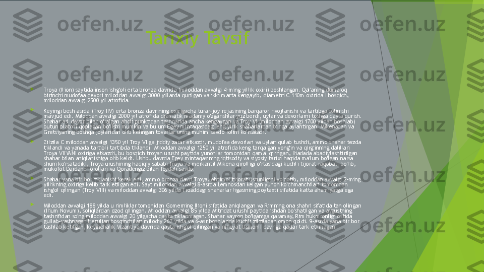 Tarixiy Tavsif

Troya (Ilion) saytida inson ishg'oli erta bronza davrida (miloddan avvalgi 4-ming yillik oxiri) boshlangan. Qal'aning dumaloq 
birinchi mudofaa devori miloddan avvalgi 3000 yillarda qurilgan va ikki marta kengayib, diametri C 110m oxirida I bosqich, 
miloddan avvalgi 2500 yil atrofida.

Keyingi besh asrda (Troy IIV) erta bronza davrining oxirigacha turar-joy rejasining barqaror rivojlanishi va tartibga solinishi 
mavjud edi. Miloddan avvalgi 2000 yil atrofida dramatik madaniy o'zgarishlar yuz berdi, uylar va devorlarni toshga qayta qurish. 
Shahar asl devor bilan o'ralgan aholi punktidan tashqarida ancha kengaygan va Troy VI (miloddan avvalgi 1700 yildan boshlab) 
butun platoni qoplagan bo'lishi mumkin va bu uni Egey mintaqasidagi eng yirik shaharlardan biriga aylantirgan. Mikenadan va 
Gretsiyaning boshqa joylaridan olib kelingan tovarlar uning muhim savdo rolini ko'rsatadi.

Zilzila C miloddan avvalgi 1350 yil Troy VI ga jiddiy zarar etkazdi, mudofaa devorlari va uylari qulab tushdi, ammo shahar tezda 
tiklandi va yanada tartibli tartibda tiklandi. Miloddan avvalgi 1250 yil atrofida keng tarqalgan yong'in va qirg'inning dalillari 
Troya VIIYANI oxiriga etkazdi, bu bosqich troyan urushi paytida yunonlar tomonidan qamal qilingan, Iliadada abadiylashtirilgan 
shahar bilan aniqlanishiga olib keldi. Ushbu davrda Egey mintaqasining iqtisodiy va siyosiy tarixi haqida ma'lum bo'lgan narsa 
shuni ko'rsatadiki, Troya urushining haqiqiy sababi Troya va merkantil Mikena qirolligi o'rtasidagi kuchli tijorat raqobati bo'lib, 
mukofot Dardanel orollari va Qoradengiz bilan foydali savdo.

Shahar yana bir bor tiklanishi kerak edi, ammo bronza davri Troya, ehtimol tijorat ustunligini yo'qotib, miloddan avvalgi 2-ming 
yillikning oxiriga kelib tark etilgan edi. Sayt miloddan avvalgi 8-asrda Lemnosdan kelgan yunon ko'chmanchilari tomonidan 
ishg'ol qilingan (Troy VIII) va miloddan avvalgi 306 yilda Troaddagi shaharlar ligasining poytaxti sifatida katta ahamiyatga ega 
edi.

Miloddan avvalgi 188 yilda u rimliklar tomonidan Gomerning Ilioni sifatida aniqlangan va Rimning ona shahri sifatida tan olingan 
(Ilium Novum), soliqlardan ozod qilingan. Miloddan avvalgi 85 yilda Mitridat urushi paytida ishdan bo'shatilgan va avgustning 
tashrifidan so'ng miloddan avvalgi 20 yilgacha qayta tiklanmagan. Shahar vayron bo'lganiga qaramay, Rim hukmronligi ostida 
gullab-yashnagan Herulian bosqinchilari milodiy 267 yilda va 6-asr boshlarida kuchli zilziladan omon qoldi. 9-asrda yana bir bor 
tashlab ketilgan, keyinchalik Vizantiya davrida qayta ishg'ol qilingan va nihoyat Usmonli davriga qadar tark etilmagan.         