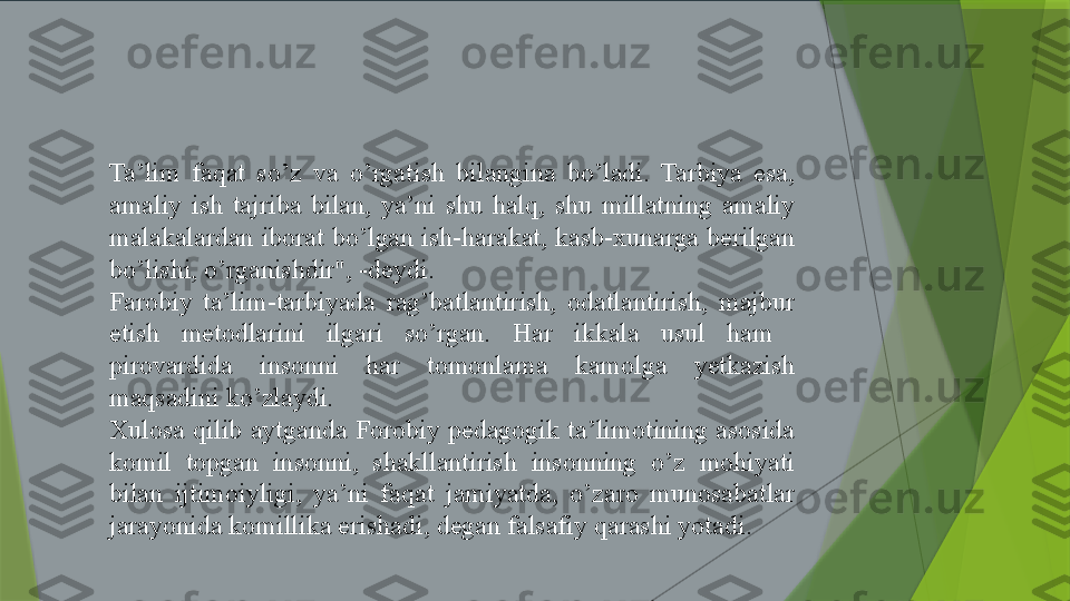 Ta’lim  faqat  so’z  va  o’rgatish  bilangina  bo’ladi.  Tarbiya  esa, 
amaliy  ish  tajriba  bilan,  ya’ni  shu  halq,  shu  millatning  amaliy 
malakalardan iborat bo’lgan ish-harakat, kasb-xunarga berilgan 
bo’lishi, o’rganishdir", -deydi. 
Farobiy  ta’lim-tarbiyada  rag’batlantirish,  odatlantirish,  majbur 
etish  metodlarini  ilgari  so’rgan.  Har  ikkala  usul  ham   
pirovardida  insonni  har  tomonlama  kamolga  yetkazish 
maqsadini ko’zlaydi.
Xulosa  qilib  aytganda  Forobiy  pedagogik  ta’limotining  asosida 
komil  topgan  insonni,  shakllantirish  insonning  o’z  mohiyati 
bilan  ijtimoiyligi,  ya’ni  faqat  jamiyatda,  o’zaro  munosabatlar 
jarayonida komillika erishadi, degan falsafiy qarashi yotadi.                 