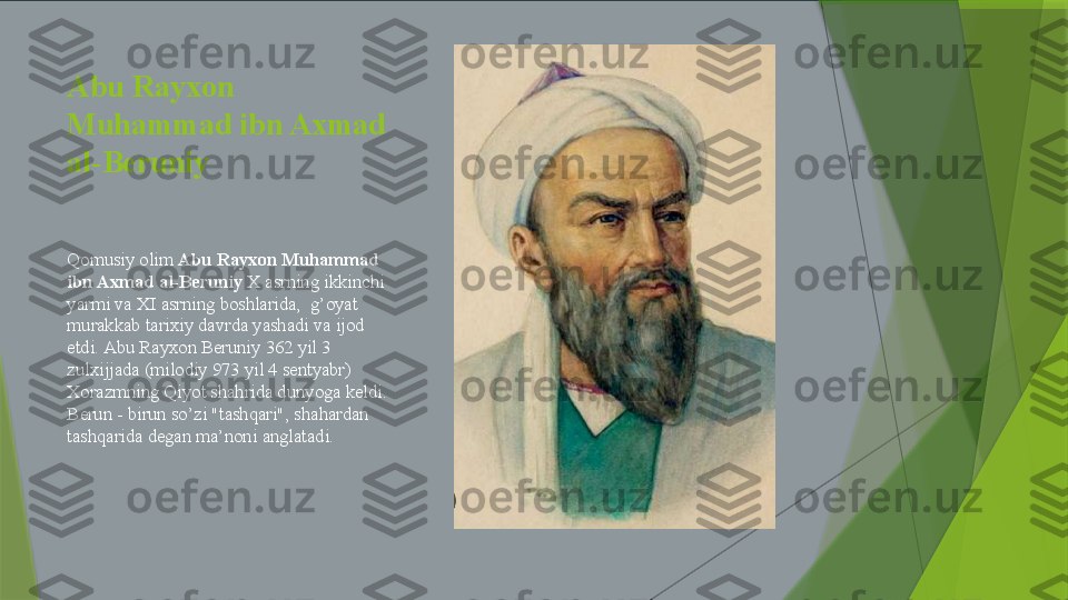 Abu Rayxon 
Muhammad ibn Axmad 
al-Beruniy
Qomusiy olim  Abu Rayxon Muhammad 
ibn Axmad al-Beruniy  X asrning ikkinchi 
yarmi va XI asrning boshlarida,  g’oyat 
murakkab tarixiy davrda yashadi va ijod 
etdi. Abu Rayxon Beruniy 362 yil 3 
zulxijjada (milodiy 973 yil 4 sentyabr) 
Xorazmning Qiyot shahrida dunyoga keldi. 
Berun - birun so’zi "tashqari", shahardan 
tashqarida degan ma’noni anglatadi.                 