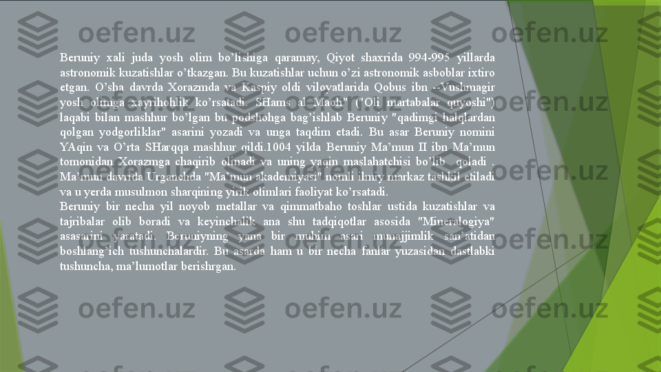 Beruniy  xali  juda  yosh  olim  bo’lishiga  qaramay,  Qiyot  shaxrida  994-995  yillarda 
astronomik kuzatishlar o’tkazgan. Bu kuzatishlar uchun o’zi astronomik asboblar ixtiro 
etgan.  O’sha  davrda  Xorazmda  va  Kaspiy  oldi  viloyatlarida  Qobus  ibn  --Vushmagir 
yosh  olimga  xayrihohlik  ko’rsatadi.  SHams  al  Maoli"  ("Oli  martabalar  quyoshi") 
laqabi  bilan  mashhur  bo’lgan  bu  podshohga  bag’ishlab  Beruniy  "qadimgi  halqlardan 
qolgan  yodgorliklar"  asarini  yozadi  va  unga  taqdim  etadi.  Bu  asar  Beruniy  nomini 
YAqin  va  O’rta  SHarqqa  mashhur  qildi.1004  yilda  Beruniy  Ma’mun  II  ibn  Ma’mun 
tomonidan  Xorazmga  chaqirib  olinadi  va  uning  yaqin  maslahatchisi  bo’lib    qoladi  . 
Ma’mun davrida Urganchda "Ma’mun akademiyasi" nomli ilmiy markaz tashkil etiladi 
va u yerda musulmon sharqining yirik olimlari faoliyat ko’rsatadi.
Beruniy  bir  necha  yil  noyob  metallar  va  qimmatbaho  toshlar  ustida  kuzatishlar  va 
tajribalar  olib  boradi  va  keyinchalik  ana  shu  tadqiqotlar  asosida  "Mineralogiya" 
asasarini  yaratadi.  Beruniyning  yana  bir  muhim  asari  munajjimlik  san’atidan 
boshlang’ich  tushunchalardir.  Bu  asarda  ham  u  bir  necha  fanlar  yuzasidan  dastlabki 
tushuncha, ma’lumotlar berishrgan.                 