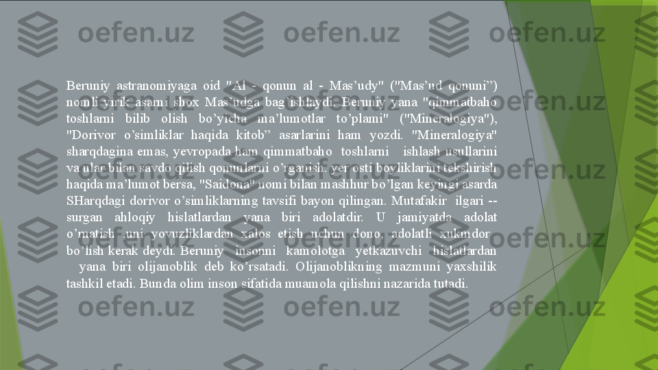 Beruniy  astranomiyaga  oid  "Al  -  qonun  al  -  Mas’udy"  ("Mas’ud  qonuni”) 
nomli  yirik  asarni  shox  Mas’udga  bag’ishlaydi.  Beruniy  yana  "qimmatbaho 
toshlarni  bilib  olish  bo’yicha  ma’lumotlar  to’plami"  ("Mineralogiya"), 
"Dorivor  o’simliklar  haqida  kitob”  asarlarini  ham  yozdi.  "Mineralogiya" 
sharqdagina  emas,  yevropada  ham  qimmatbaho    toshlarni      ishlash  usullarini 
va ular bilan savdo qilish qonunlarni o’rganish. yer osti boyliklarini tekshirish 
haqida ma’lumot bersa, "Saidona" nomi bilan mashhur bo’lgan keyingi asarda 
SHarqdagi  dorivor  o’simliklarning  tavsifi  bayon  qilingan.  Mutafakir    ilgari  --
surgan  ahloqiy  hislatlardan  yana  biri  adolatdir.  U  jamiyatda  adolat 
o’rnatish  ,uni  yovuzliklardan  xalos  etish  uchun  dono,  adolatli  xukmdor   
bo’lish kerak deydi. Beruniy   insonni   kamolotga   yetkazuvchi   hislatlardan 
    yana  biri  olijanoblik  deb  ko’rsatadi.  Olijanoblikning  mazmuni  yaxshilik 
tashkil etadi. Bunda olim inson sifatida muamola qilishni nazarida tutadi.                 