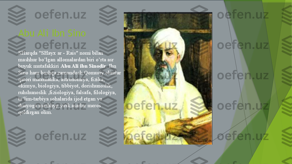 Abu Ali Ibn Sino
SHarqda "SHayx ar - Rais" nomi bilan 
mashhur bo’lgan allomalardan biri o’rta asr 
buyuk mutafakkiri  Abu Ali ibn Sinodir . Ibn 
Sino ham boshqa zamondosh Qomusiy olimlar 
qatori matematika, astronomiya, fizika, 
«kimyo, biologiya, tibbiyot, dorishunoslik, 
ruhshunoslik ,fiziologiya, falsafa, filologiya, 
ta’lim-tarbiya sohalarida ijod etgan va 
dunyoga mashhyp yirik asarlar meros 
qoldirgan olim.                 