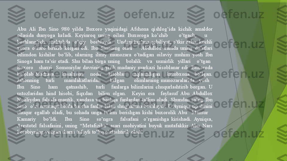 Abu  Ali  Ibn  Sino  980  yilda  Buxoro  yaqinidagi  Afshona  qishlog’ida  kichik  amaldor 
oilasida  dunyoga  keladi.  Keyinroq  uning  oilasi  Buxoroga  ko’chib        o’tgach,      u     
boshlang’ich   maktabda   o’qiy   boshlaydi.   Undagi tug’ma qobiliyat, o’tkir zehn, kuchli 
xotira  o’zaro  birikib  ketgan  edi.  Ibn  Sinoning  otasi        Abdullox  xamda  uning  do’stlari 
bilimdon  kishilar  bo’lib,  ularning  ilmiy  munozara  o’tadigan  oilaviy  muhim  yosh  Ibn 
Sinoga  ham  ta’sir  etadi.  Shu  bilan  birga  uning      bolalik      va    usmirlik    yillari      o’tgan   
Buxoro      shaxri    Somoniylar  davrining  yirik  madaniy  markazi  hisoblanar  edi.  Buxoroda 
ko’plab  Madrasa,        kasalxona        nodir        kitoblar        saqlanadigan        kutubxona      bo’lgan. 
Jahonning    turli      mamlakatlaridan      kelgan      olimlarning munozaralarida   yosh   
Ibn      Sino        ham        qatnashib,        turli      fanlarga  bilimlarini  chuqurlashtirib  borgan.  U 
ustozlaridan  hind  hisobi,  fiqxdan    bilim  olgan.    Keyin  esa    faylasuf  Abu  Abdullox 
Notiliydan  falsafa  mantik,  xandasa  va  boshqa  fanlardan  ta’lim  oladi.  Shundan  so’ng  Ibn 
Sino    o’zi  mustaqil  holda  barcha  fanlar  bilan  shug’ullana  boshlaydi.  U Ayniqsa  tip  ilmini 
chuqur  egallab  oladi,  bu  sohada  unga  ta’lim  berishgan  kishi  buxorolik  Abu    Mansur     
Kamariy      bo’ldi.      Ibn      Sino      so’ngra      falsafani    o’rganishga  kirishadi.  Ayniqsa, 
Arestotel  falsafasini,  uning  “Metafizika"  asari  mohiyatini  buyuk  mutafakkir  Abu  Nars 
Forobiyning yozgan sharxi tufayli to’liq o’zlashtirib oladi.                 