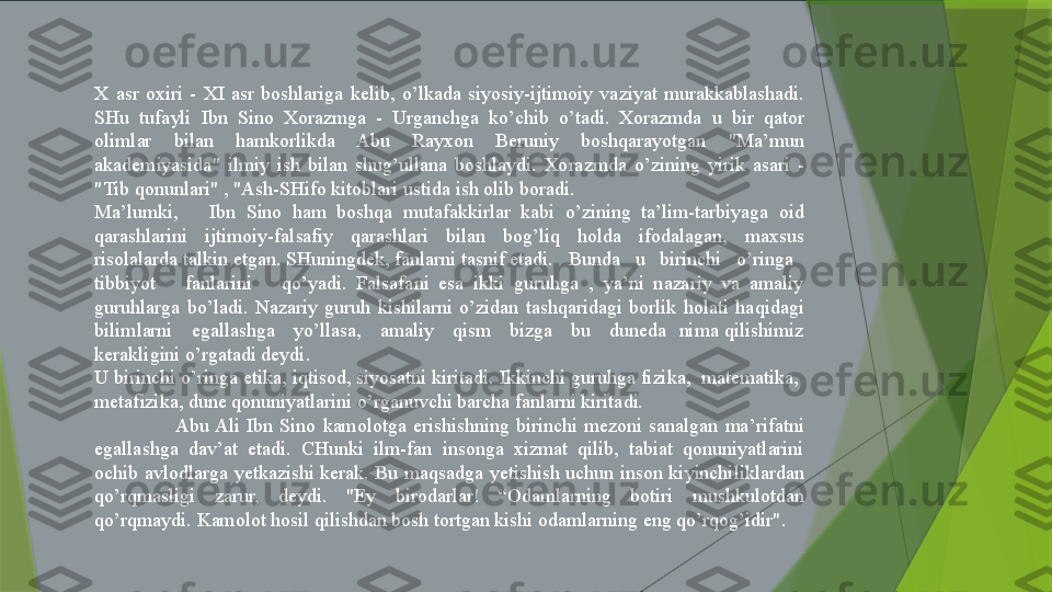 X  asr  oxiri  -  XI  asr  boshlariga  kelib,  o’lkada  siyosiy-ijtimoiy  vaziyat  murakkablashadi. 
SHu  tufayli  Ibn  Sino  Xorazmga  -  Urganchga  ko’chib  o’tadi.  Xorazmda  u  bir  qator 
olimlar  bilan  hamkorlikda  Abu  Rayxon  Beruniy  boshqarayotgan  "Ma’mun 
akademiyasida"  ilmiy  ish  bilan  shug’ullana  boshlaydi.  Xorazmda  o’zining  yirik  asari  - 
"Tib qonunlari" , "Ash-SHifo kitoblari ustida ish olib boradi.
Ma’lumki,      Ibn  Sino  ham  boshqa  mutafakkirlar  kabi  o’zining  ta’lim-tarbiyaga  oid 
qarashlarini  ijtimoiy-falsafiy  qarashlari  bilan  bog’liq  holda  ifodalagan,  maxsus 
risolalarda talkin etgan. SHuningdek, fanlarni tasnif etadi.   Bunda   u   birinchi   o’ringa   
tibbiyot      fanlarini      qo’yadi.  Falsafani  esa  ikki  guruhga  ,  ya’ni  nazariy  va  amaliy 
guruhlarga  bo’ladi.  Nazariy  guruh  kishilarni  o’zidan  tashqaridagi  borlik  holati  haqidagi 
bilimlarni      egallashga      yo’llasa,      amaliy      qism      bizga      bu      duneda    nima  qilishimiz 
kerakligini o’rgatadi deydi.
U birinchi o’ringa etika, iqtisod, siyosatni kiritadi. Ikkinchi guruhga fizika,  matematika,  
metafizika, dune qonuniyatlarini o’rganuvchi barcha fanlarni kiritadi.
  Abu Ali  Ibn  Sino  kamolotga  erishishning  birinchi  mezoni  sanalgan  ma’rifatni 
egallashga  dav’at  etadi.  CHunki  ilm-fan  insonga  xizmat  qilib,  tabiat  qonuniyatlarini 
ochib  avlodlarga  yetkazishi  kerak.  Bu  maqsadga  yetishish  uchun  inson  kiyinchiliklardan 
qo’rqmasligi  zarur,  deydi.  "Ey  birodarlar!  “Odamlarning  botiri  mushkulotdan 
qo’rqmaydi. Kamolot hosil qilishdan bosh tortgan kishi odamlarning eng qo’rqog’idir".                 