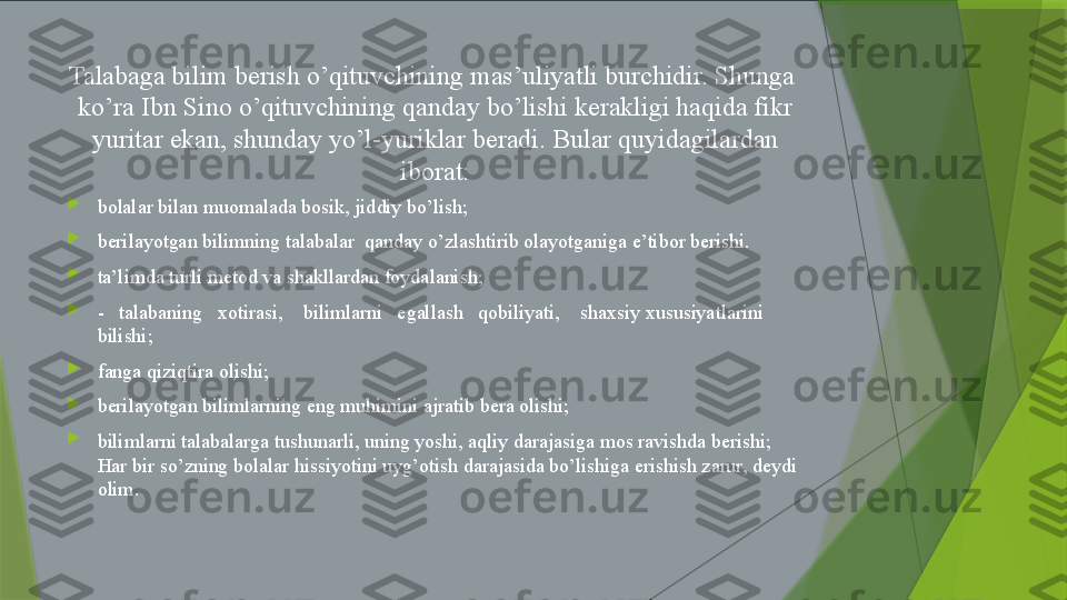 Talabaga bilim berish o’qituvchining mas’uliyatli burchidir. Shunga  
ko’ra Ibn Sino o’qituvchining qanday bo’lishi kerakligi haqida fikr 
yuritar ekan, shunday yo’l-yuriklar beradi. Bular quyidagilardan 
iborat:

bolalar bilan muomalada bosik, jiddiy bo’lish;

berilayotgan bilimning talabalar  qanday o’zlashtirib olayotganiga e’tibor berishi.

ta’limda turli metod va shakllardan foydalanish;

-   talabaning   xotirasi,    bilimlarni   egallash   qobiliyati,    shaxsiy xususiyatlarini 
bilishi;

fanga qiziqtira olishi;

berilayotgan bilimlarning eng muhimini ajratib bera olishi;

bilimlarni talabalarga tushunarli, uning yoshi, aqliy darajasiga mos ravishda berishi; 
Har bir so’zning bolalar hissiyotini uyg’otish darajasida bo’lishiga erishish zarur, deydi 
olim.                   