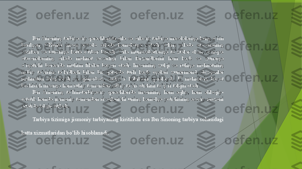 Ibn Sinoning tarbiyaviy qarashlarida oila va oilaviy tarbiya masalalariga keng o’rin 
berilgan.  CHunki  inson  avvalo  oilada  kamolotga  yetadi.  Olim  oilada  ota-onaning 
vazifasi  va  burchiga  katta  e’tibor  beradi.  Oila  munosabatlariga  to’xtalar  ekan,  ayniqsa 
ota-onalarning  oilada  mehnat  sevarligi  bilan  farzandlarini  ham  kasb  va  xunarga 
o’rgatishi  borasida  muhim  fikrlar  bayon  etadi.  Insonning  xulqi  va  ruhiga  mehnatning 
ijobiy  ta’sirini  ta’kidlash  bilan  bir  qatorda  turli  kasb  egalari  xunarmand,  dexqonlar 
mehnatini  ulug’laydi  va  qimorboz,  sudxo’r  kabilarni  qoralaydi.  U  mehnatsiz  hayot 
kechirish insonga ham ruhiy tomondan salbiy ta’sir etishini to’g’ri talqin etadi.
Ibn  Sinoning  ta’lim-tarbiyaviy  qarashlarida  insonning  ham  aqliy,  ham  ahloqiy-
estetik  hamda  jismoniy  tomondan  rivojlanishi  uning  kamolga  yetishining  asosiy  mezoni 
sifatida talqin etiladi.
Tarbiya tizimiga jismoniy tarbiyaning kiritilishi esa Ibn Sinoning tarbiya sohasidagi 
katta xizmatlaridan bo’lib hisoblanadi.                  