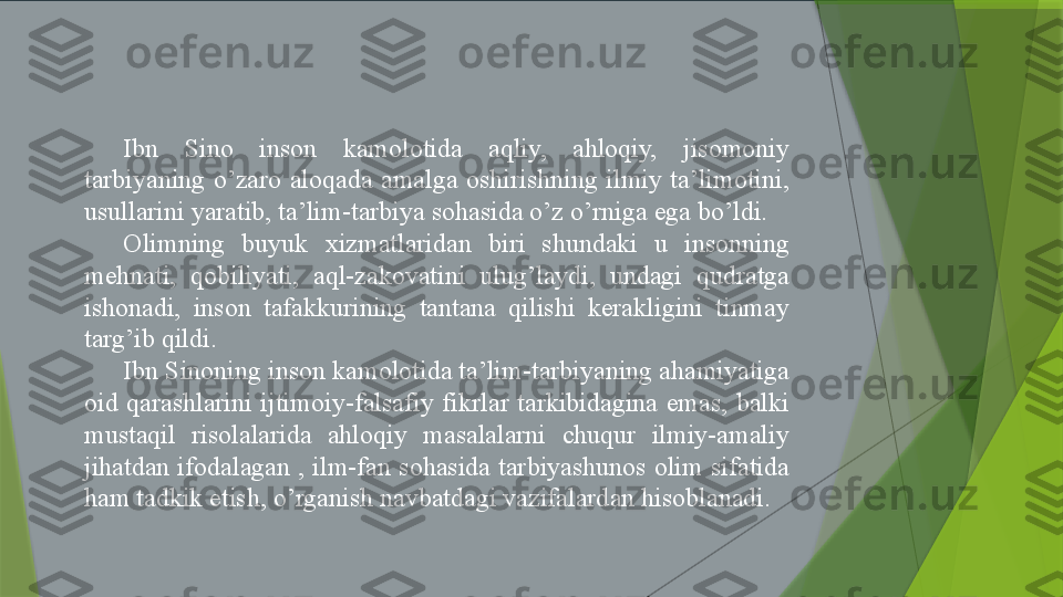 Ibn  Sino  inson  kamolotida  aqliy,  ahloqiy,  jisomoniy 
tarbiyaning  o’zaro  aloqada  amalga  oshirishning  ilmiy  ta’limotini, 
usullarini yaratib, ta’lim-tarbiya sohasida o’z o’rniga ega bo’ldi.
Olimning  buyuk  xizmatlaridan  biri  shundaki  u  insonning 
mehnati,  qobiliyati,  aql-zakovatini  ulug’laydi,  undagi  qudratga 
ishonadi,  inson  tafakkurining  tantana  qilishi  kerakligini  tinmay 
targ’ib qildi.
Ibn Sinoning inson kamolotida ta’lim-tarbiyaning ahamiyatiga 
oid  qarashlarini  ijtimoiy-falsafiy  fikrlar  tarkibidagina  emas,  balki 
mustaqil  risolalarida  ahloqiy  masalalarni  chuqur  ilmiy-amaliy 
jihatdan ifodalagan , ilm-fan sohasida tarbiyashunos olim sifatida 
ham tadkik etish, o’rganish navbatdagi vazifalardan hisoblanadi.                 