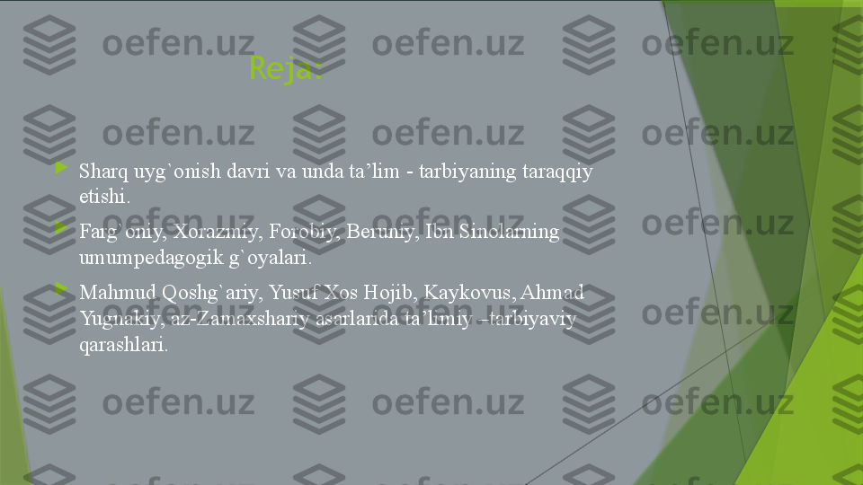                      Reja:

Sharq uyg`onish davri va unda ta’lim - tarbiyaning taraqqiy 
etishi.

Farg`oniy, Xorazmiy, Forobiy, Beruniy, Ibn Sinolarning 
umumpedagogik g`oyalari.

Mahmud Qoshg`ariy, Yusuf Xos Hojib, Kaykovus, Ahmad 
Yugnakiy, az-Zamaxshariy asarlarida ta’limiy –tarbiyaviy 
qarashlari.                 