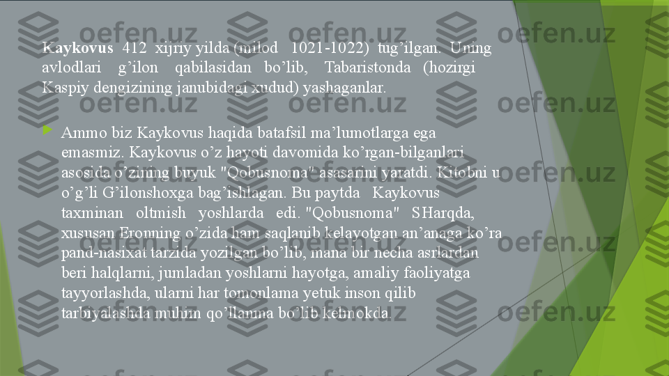 Kaykovus   412  xijriy yilda (milod   1021-1022)  tug’ilgan.  Uning 
avlodlari    g’ilon    qabilasidan   bo’lib,    Tabaristonda   (hozirgi   
Kaspiy dengizining janubidagi xudud) yashaganlar.

Ammo biz Kaykovus haqida batafsil ma’lumotlarga ega 
emasmiz. Kaykovus o’z hayoti davomida ko’rgan-bilganlari 
asosida o’zining buyuk "Qobusnoma" asasarini yaratdi. Kitobni u 
o’g’li G’ilonshoxga bag’ishlagan. Bu paytda   Kaykovus   
taxminan   oltmish   yoshlarda   edi. "Qobusnoma"   SHarqda, 
xususan Eronning o’zida ham saqlanib kelayotgan an’anaga ko’ra 
pand-nasixat tarzida yozilgan bo’lib, mana bir necha asrlardan 
beri halqlarni, jumladan yoshlarni hayotga, amaliy faoliyatga 
tayyorlashda, ularni har tomonlama yetuk inson qilib 
tarbiyalashda muhim qo’llanma bo’lib kelmokda.                 