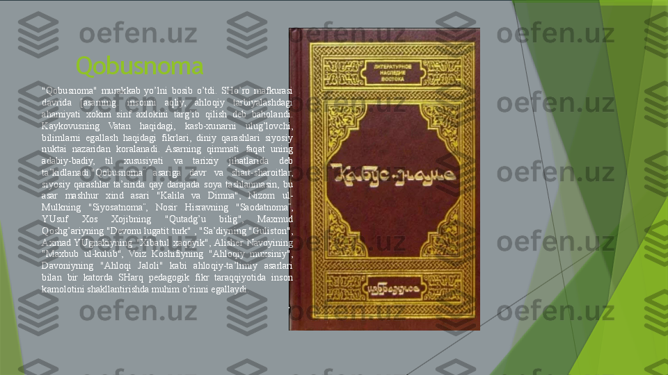          Qobusnoma
"Qobusnoma"  murakkab  yo’lni  bosib  o’tdi.  SHo’ro  mafkurasi 
davrida  [asarning.  insonni  aqliy,  ahloqiy  tarbiyalashdagi 
ahamiyati  xokim  sinf  axlokini  targ’ib  qilish  deb  baholandi. 
Kaykovusning  Vatan  haqidagi,  kasb-xunarni  ulug’lovchi, 
bilimlarni  egallash  haqidagi  fikrlari,  diniy  qarashlari  siyosiy 
nuktai  nazaridan  koralanadi.  Asarning  qimmati  faqat  uning 
adabiy-badiy,  til  xususiyati  va  tarixiy  jihatlarida  deb 
ta’kidlanadi."Qobusnoma ”
  asariga  davr  va  shart-sharoitlar, 
siyosiy  qarashlar  ta’sirida  qay  darajada  soya  tashlanmasin,  bu 
asar  mashhur  xind  asari  "Kalila  va  Dimna",  Nizom  ul-
Mulkning  "Siyosatnoma ”
,  Nosir  Hisravning  "Saodatnoma ”
, 
YUsuf  Xos  Xojibning  "Qutadg’u  bilig",  Maxmud 
Qoshg’ariyning "Devonu lugatit turk" , "Sa’diyning "Guliston", 
Axmad  YUgnakiyning  "Xibatul  xaqoyik",  Alisher  Navoyining 
"Maxbub  ul-kulub",  Voiz  Koshifiyning  "Ahloqiy  muxsiniy", 
Davoniyning  "Ahloqi  Jaloli"  kabi  ahloqiy-ta’limiy  asarlari 
bilan  bir  katorda  SHarq  pedagogik  fikr  taraqqiyotida  inson 
kamolotini shakllantirishda muhim o’rinni egallaydi.                 