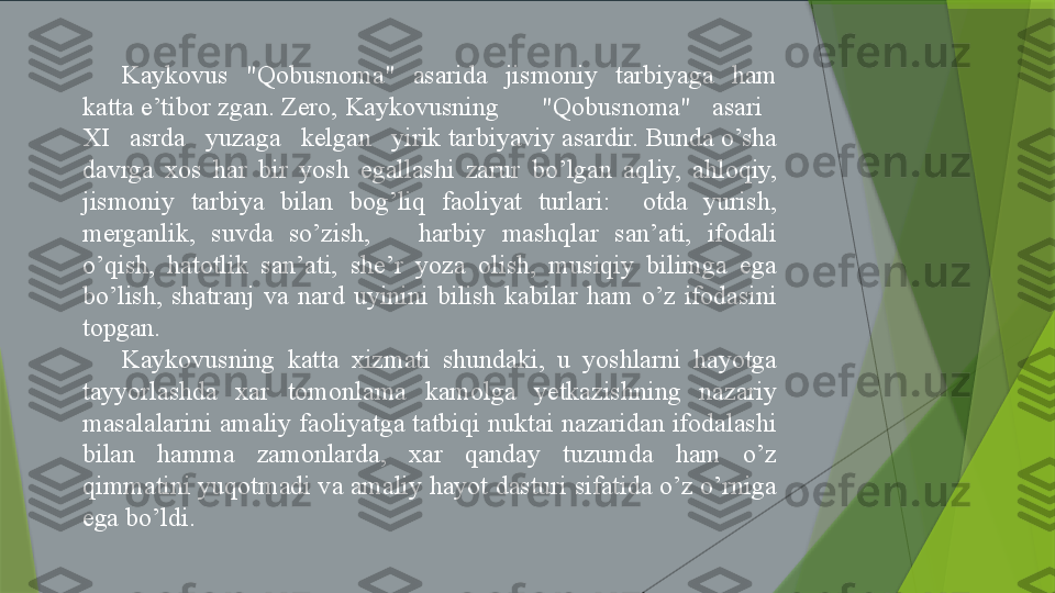 Kaykovus  "Qobusnoma"  asarida  jismoniy  tarbiyaga  ham 
katta e’tibor zgan. Zero, Kaykovusning      "Qobusnoma"   asari   
XI   asrda   yuzaga   kelgan   yirik tarbiyaviy asardir. Bunda o’sha 
davrga  xos  har  bir  yosh  egallashi  zarur  bo’lgan  aqliy,  ahloqiy, 
jismoniy  tarbiya  bilan  bog’liq  faoliyat  turlari:    otda  yurish, 
merganlik,  suvda  so’zish,      harbiy  mashqlar  san’ati,  ifodali 
o’qish,  hatotlik  san’ati,  she’r  yoza  olish,  musiqiy  bilimga  ega 
bo’lish,  shatranj  va  nard  uyinini  bilish  kabilar  ham  o’z  ifodasini 
topgan.
Kaykovusning  katta  xizmati  shundaki,  u  yoshlarni  hayotga 
tayyorlashda  xar  tomonlama  kamolga  yetkazishning  nazariy 
masalalarini amaliy faoliyatga tatbiqi nuktai nazaridan ifodalashi 
bilan  hamma  zamonlarda,  xar  qanday  tuzumda  ham  o’z 
qimmatini yuqotmadi va amaliy hayot dasturi sifatida o’z o’rniga 
ega bo’ldi.                 