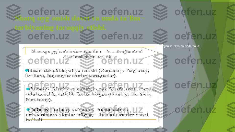 Sharq uyg`onish davri va unda ta’lim - 
tarbiyaning taraqqiy etishi.
Sharq uyg`onish davrida ilm - fan rivojlanishi 3 yo`nalishda bo`ldi:	Matematika	tibbiyot	yo`nalishi	(Xorazmiy, 	Farg`oniy	, 	
Ibn	Sino, 	Jurjoniylar	asarlar	yaratganlar	).	
	Ijtimoiy	-	falsafiy	yo`nalish	, 	bunga	falsafa	, 	tarix	, 	mantiq	, 	
ruhshunoslik	, 	notiqlik	fanlari	kirgan	(Forobiy	, 	Ibn	Sino, 	
Narshaxiy	).	
	Ta	’limiy	-	axloqiy	yo`nalish	. 	Bunda	adib	va	
tarbiyashunos	olimlar	ta	’limiy	-	didaktik	asarlari	misol	
bo`ladi	.	
Sharq	uyg`onish	davrida	ilm	-	fan 	rivojlanishi	
3 	yo`nalishda	bo`ldi	:                 