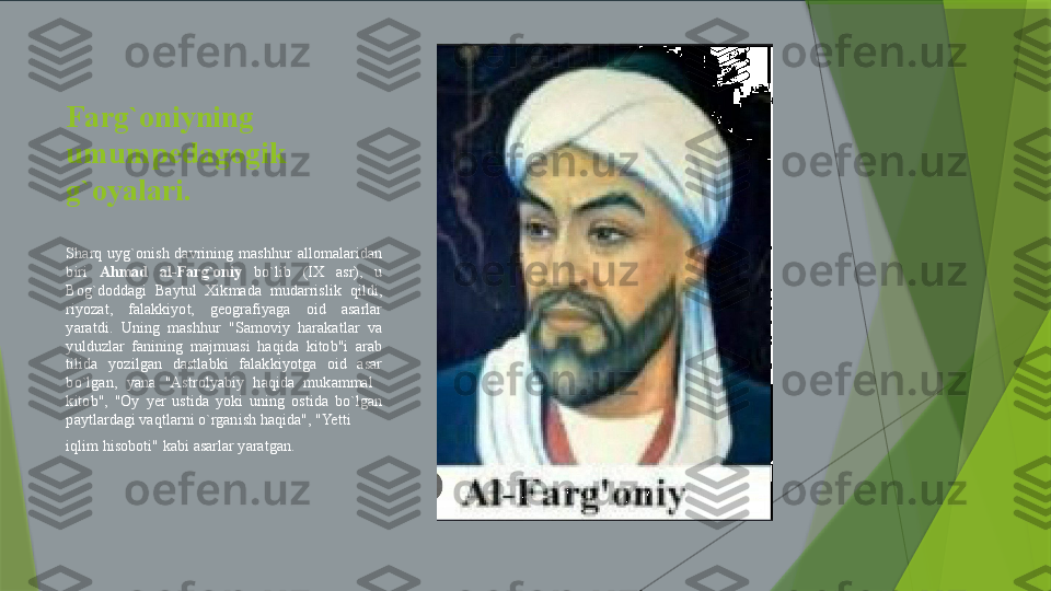 Farg`oniy ning  
umumpedagogik 
g`oyalari. 
Sharq  uyg`onish  davrining  mashhur  allomalaridan 
biri  Ahmad  al-Farg`oniy   bo`lib  (IX  asr),  u 
Bog`doddagi  Baytul  Xikmada  mudarrislik  qildi, 
riyozat,  falakkiyot,  geografiyaga  oid  asarlar 
yaratdi.  Uning  mashhur  "Samoviy  harakatlar  va 
yulduzlar  fanining  majmuasi  haqida  kitob"i  arab 
tilida  yozilgan  dastlabki  falakkiyotga  oid  asar 
bo`lgan,  yana  "Astrolyabiy  haqida  mukammal   
kitob",  "Oy  yer  ustida  yoki  uning  ostida  bo`lgan 
paytlardagi vaqtlarni o`rganish haqida", "Yetti 
iqlim hisoboti" kabi asarlar yaratgan.                 