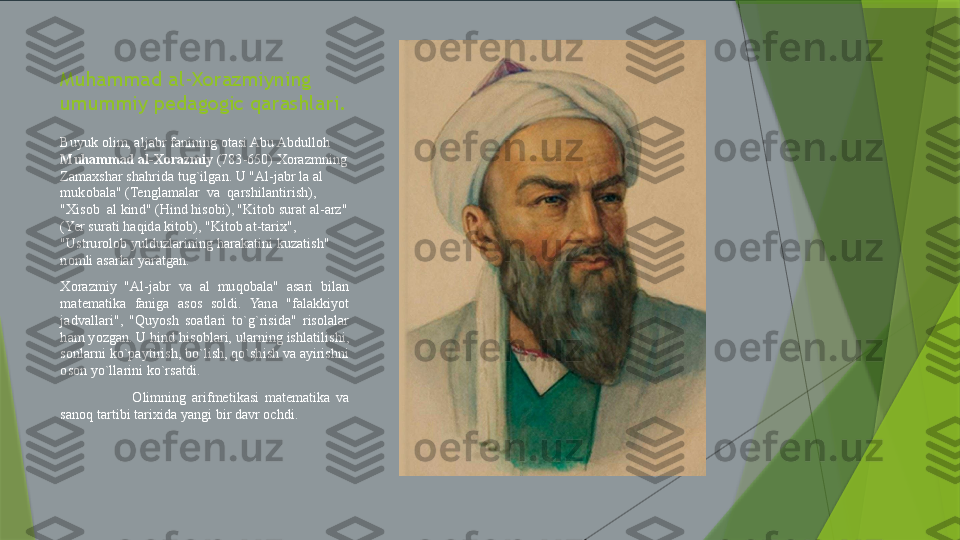 Muhammad al-Xorazmiyning 
umummiy pedagogic qarashlari.
Buyuk olim, aljabr fanining otasi Abu Abdulloh 
Muhammad al-Xorazmiy  (783-650) Xorazmning 
Zamaxshar shahrida tug`ilgan. U "Al-jabr la al 
mukobala" (Tenglamalar  va  qarshilantirish), 
"Xisob  al kind" (Hind hisobi), "Kitob surat al-arz" 
(Yer surati haqida kitob), "Kitob at-tarix", 
"Ustrurolob yulduzlarining harakatini kuzatish" 
nomli asarlar yaratgan.
Xorazmiy  "Al-jabr  va  al  muqobala"  asari  bilan 
matematika  faniga  asos  soldi.  Yana  "falakkiyot 
jadvallari",  "Quyosh  soatlari  to`g`risida"  risolalar 
ham yozgan. U hind hisoblari, ularning ishlatilishi, 
sonlarni ko`paytirish, bo`lish, qo`shish va ayirishni 
oson yo`llarini ko`rsatdi.
Olimning  arifmetikasi  matematika  va 
sanoq tartibi tarixida yangi bir davr ochdi.                 