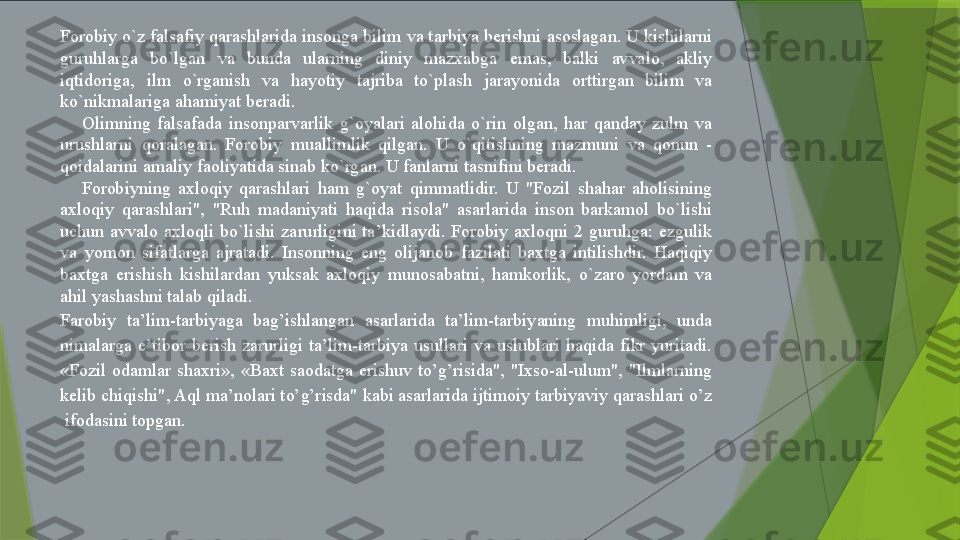 Forobiy o`z falsafiy qarashlarida insonga bilim va tarbiya berishni asoslagan. U kishilarni 
guruhlarga  bo`lgan  va  bunda  ularning  diniy  mazxabga  emas,  balki  avvalo,  akliy 
iqtidoriga,  ilm  o`rganish  va  hayotiy  tajriba  to`plash  jarayonida  orttirgan  bilim  va 
ko`nikmalariga ahamiyat beradi.
Olimning  falsafada  insonparvarlik  g`oyalari  alohida  o`rin  olgan,  har  qanday  zulm  va 
urushlarni  qoralagan.  Forobiy  muallimlik  qilgan.  U  o`qitishning  mazmuni  va  qonun  - 
qoidalarini amaliy faoliyatida sinab ko`rgan. U fanlarni tasnifini beradi.
Forobiyning  axloqiy  qarashlari  ham  g`oyat  qimmatlidir.  U  "Fozil  shahar  aholisining 
axloqiy  qarashlari",  "Ruh  madaniyati  haqida  risola"  asarlarida  inson  barkamol  bo`lishi 
uchun  avvalo  axloqli  bo`lishi  zarurligini  ta’kidlaydi.  Forobiy  axloqni  2  guruhga:  ezgulik 
va  yomon  sifatlarga  ajratadi.  Insonning  eng  olijanob  fazilati  baxtga  intilishdir.  Haqiqiy 
baxtga  erishish  kishilardan  yuksak  axloqiy  munosabatni,  hamkorlik,  o`zaro  yordam  va 
ahil yashashni talab qiladi.
Farobiy  ta’lim-tarbiyaga  bag’ishlangan  asarlarida  ta’lim-tarbiyaning  muhimligi,  unda 
nimalarga  e’tibor  berish  zarurligi  ta’lim-tarbiya  usullari  va  uslublari  haqida  fikr  yuritadi. 
«Fozil  odamlar  shaxri»,  «Baxt  saodatga  erishuv  to’g’risida",  "Ixso-al-ulum",  "Ilmlarning 
kelib chiqishi", Aql ma’nolari to’g’risda" kabi asarlarida ijtimoiy tarbiyaviy qarashlari o’z 
 ifodasini topgan.                  