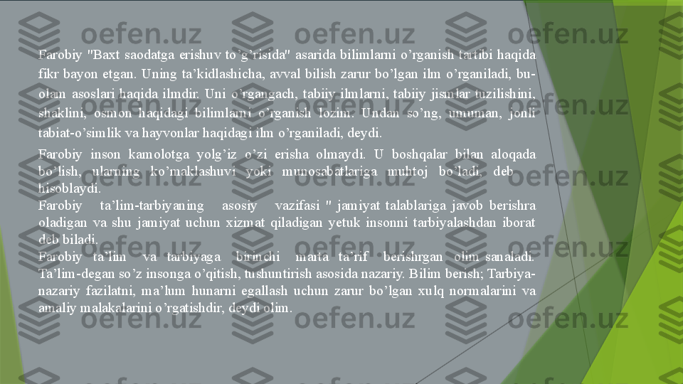 Farobiy  "Baxt  saodatga  erishuv  to’g’risida"  asarida  bilimlarni  o’rganish  tartibi  haqida 
fikr  bayon  etgan.  Uning  ta’kidlashicha,  avval  bilish  zarur  bo’lgan  ilm  o’rganiladi,  bu-
olam  asoslari  haqida  ilmdir.  Uni  o’rgangach,  tabiiy  ilmlarni,  tabiiy  jismlar  tuzilishini, 
shaklini,  osmon  haqidagi  bilimlarni  o’rganish  lozim.  Undan  so’ng,  umuman,  jonli 
tabiat-o’simlik va hayvonlar haqidagi ilm o’rganiladi, deydi.
Farobiy  inson  kamolotga  yolg’iz  o’zi  erisha  olmaydi.  U  boshqalar  bilan  aloqada 
bo’lish,  ularning  ko’maklashuvi  yoki  munosabatlariga  muhtoj  bo’ladi,  deb     
hisoblaydi. 
Farobiy      ta’lim-tarbiyaning      asosiy      vazifasi  "  jamiyat  talablariga  javob  berishra 
oladigan  va  shu  jamiyat  uchun  xizmat  qiladigan  yetuk  insonni  tarbiyalashdan  iborat 
deb biladi.
Farobiy    ta’lim      va    tarbiyaga      birinchi      marta    ta’rif      berishrgan    olim  sanaladi. 
Ta’lim-degan so’z insonga o’qitish, tushuntirish asosida nazariy. Bilim berish; Tarbiya-
nazariy  fazilatni,  ma’lum  hunarni  egallash  uchun  zarur  bo’lgan  xulq  normalarini  va 
amaliy malakalarini o’rgatishdir, deydi olim.                  